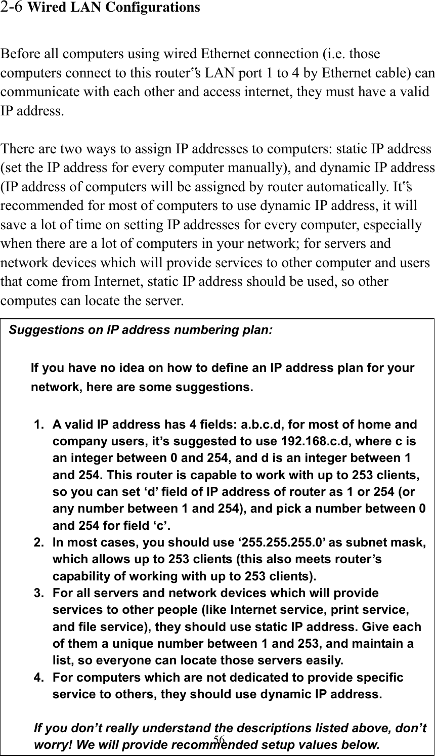  56 2-6 Wired LAN Configurations  Before all computers using wired Ethernet connection (i.e. those computers connect to this router‟s LAN port 1 to 4 by Ethernet cable) can communicate with each other and access internet, they must have a valid IP address.  There are two ways to assign IP addresses to computers: static IP address (set the IP address for every computer manually), and dynamic IP address (IP address of computers will be assigned by router automatically. It‟s recommended for most of computers to use dynamic IP address, it will save a lot of time on setting IP addresses for every computer, especially when there are a lot of computers in your network; for servers and network devices which will provide services to other computer and users that come from Internet, static IP address should be used, so other computes can locate the server.  Suggestions on IP address numbering plan:    If you have no idea on how to define an IP address plan for your network, here are some suggestions.    1.  A valid IP address has 4 fields: a.b.c.d, for most of home and company users, it’s suggested to use 192.168.c.d, where c is an integer between 0 and 254, and d is an integer between 1 and 254. This router is capable to work with up to 253 clients, so you can set ‘d’ field of IP address of router as 1 or 254 (or any number between 1 and 254), and pick a number between 0 and 254 for field ‘c’. 2.  In most cases, you should use ‘255.255.255.0’ as subnet mask, which allows up to 253 clients (this also meets router’s capability of working with up to 253 clients). 3.  For all servers and network devices which will provide services to other people (like Internet service, print service, and file service), they should use static IP address. Give each of them a unique number between 1 and 253, and maintain a list, so everyone can locate those servers easily. 4.  For computers which are not dedicated to provide specific service to others, they should use dynamic IP address.  If you don’t really understand the descriptions listed above, don’t worry! We will provide recommended setup values below. 