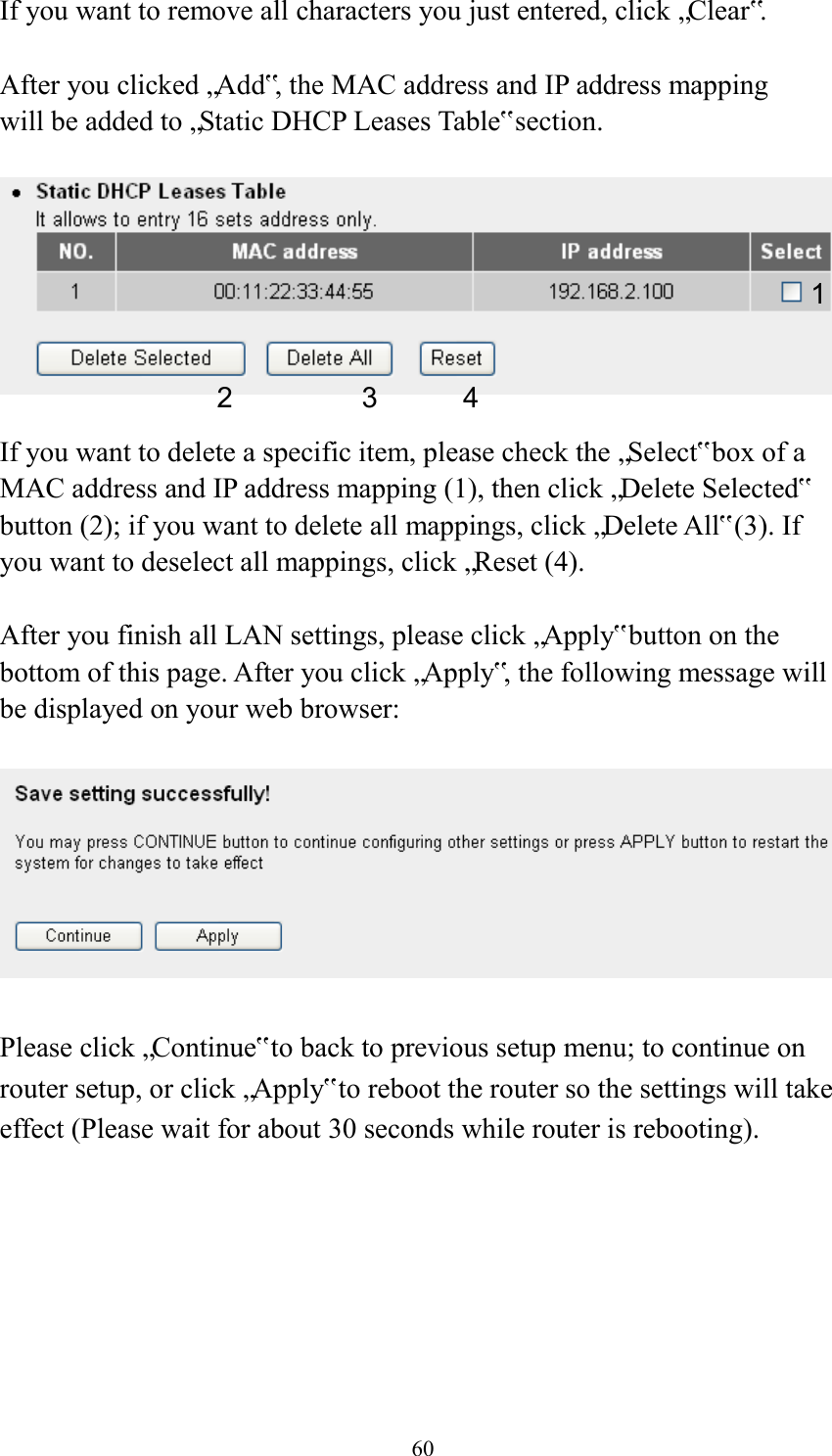  60 If you want to remove all characters you just entered, click „Clear‟.  After you clicked „Add‟, the MAC address and IP address mapping will be added to „Static DHCP Leases Table‟ section.    If you want to delete a specific item, please check the „Select‟ box of a MAC address and IP address mapping (1), then click „Delete Selected‟ button (2); if you want to delete all mappings, click „Delete All‟ (3). If you want to deselect all mappings, click „Reset (4).  After you finish all LAN settings, please click „Apply‟ button on the bottom of this page. After you click „Apply‟, the following message will be displayed on your web browser:    Please click „Continue‟ to back to previous setup menu; to continue on router setup, or click „Apply‟ to reboot the router so the settings will take effect (Please wait for about 30 seconds while router is rebooting). 1 2 3 4 