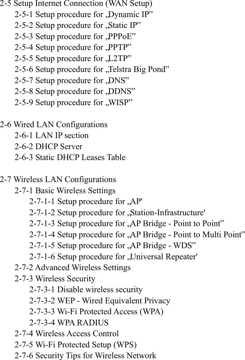    2-5 Setup Internet Connection (WAN Setup)   2-5-1 Setup procedure for „Dynamic IP‟   2-5-2 Setup procedure for „Static IP‟   2-5-3 Setup procedure for „PPPoE‟   2-5-4 Setup procedure for „PPTP‟   2-5-5 Setup procedure for „L2TP‟   2-5-6 Setup procedure for „Telstra Big Pond‟   2-5-7 Setup procedure for „DNS‟   2-5-8 Setup procedure for „DDNS‟   2-5-9 Setup procedure for „WISP‟  2-6 Wired LAN Configurations   2-6-1 LAN IP section   2-6-2 DHCP Server   2-6-3 Static DHCP Leases Table  2-7 Wireless LAN Configurations   2-7-1 Basic Wireless Settings     2-7-1-1 Setup procedure for „AP&apos;     2-7-1-2 Setup procedure for „Station-Infrastructure&apos;     2-7-1-3 Setup procedure for „AP Bridge - Point to Point‟     2-7-1-4 Setup procedure for „AP Bridge - Point to Multi Point‟     2-7-1-5 Setup procedure for „AP Bridge - WDS‟     2-7-1-6 Setup procedure for „Universal Repeater&apos;   2-7-2 Advanced Wireless Settings   2-7-3 Wireless Security     2-7-3-1 Disable wireless security     2-7-3-2 WEP - Wired Equivalent Privacy     2-7-3-3 Wi-Fi Protected Access (WPA)     2-7-3-4 WPA RADIUS   2-7-4 Wireless Access Control   2-7-5 Wi-Fi Protected Setup (WPS)   2-7-6 Security Tips for Wireless Network     