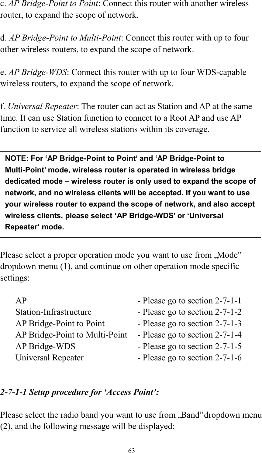 63 c. AP Bridge-Point to Point: Connect this router with another wireless router, to expand the scope of network.    d. AP Bridge-Point to Multi-Point: Connect this router with up to four other wireless routers, to expand the scope of network.  e. AP Bridge-WDS: Connect this router with up to four WDS-capable wireless routers, to expand the scope of network.  f. Universal Repeater: The router can act as Station and AP at the same time. It can use Station function to connect to a Root AP and use AP function to service all wireless stations within its coverage.           Please select a proper operation mode you want to use from „Mode‟ dropdown menu (1), and continue on other operation mode specific settings:  AP                - Please go to section 2-7-1-1 Station-Infrastructure        - Please go to section 2-7-1-2 AP Bridge-Point to Point     - Please go to section 2-7-1-3 AP Bridge-Point to Multi-Point  - Please go to section 2-7-1-4 AP Bridge-WDS         - Please go to section 2-7-1-5 Universal Repeater          - Please go to section 2-7-1-6   2-7-1-1 Setup procedure for ‘Access Point’:  Please select the radio band you want to use from „Band‟ dropdown menu (2), and the following message will be displayed: NOTE: For ‘AP Bridge-Point to Point’ and ‘AP Bridge-Point to Multi-Point’ mode, wireless router is operated in wireless bridge dedicated mode – wireless router is only used to expand the scope of network, and no wireless clients will be accepted. If you want to use your wireless router to expand the scope of network, and also accept wireless clients, please select ‘AP Bridge-WDS’ or ‘Universal Repeater‘ mode. 