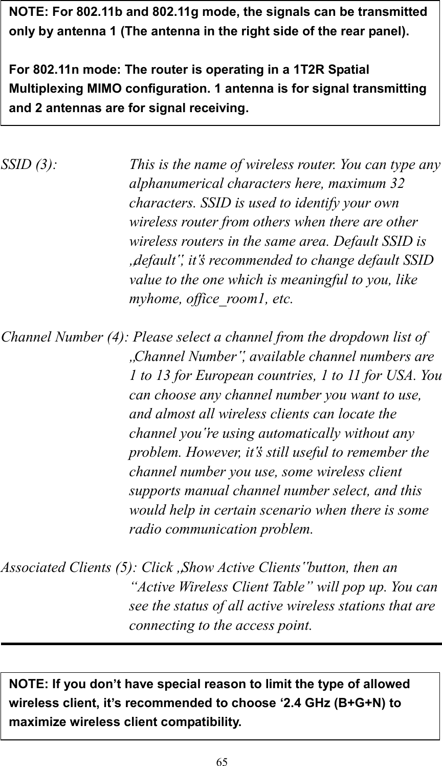  65         SSID (3):    This is the name of wireless router. You can type any alphanumerical characters here, maximum 32 characters. SSID is used to identify your own wireless router from others when there are other wireless routers in the same area. Default SSID is „default‟, it‟s recommended to change default SSID value to the one which is meaningful to you, like myhome, office_room1, etc.  Channel Number (4): Please select a channel from the dropdown list of „Channel Number‟, available channel numbers are 1 to 13 for European countries, 1 to 11 for USA. You can choose any channel number you want to use, and almost all wireless clients can locate the channel you‟re using automatically without any problem. However, it‟s still useful to remember the channel number you use, some wireless client supports manual channel number select, and this would help in certain scenario when there is some radio communication problem.  Associated Clients (5): Click „Show Active Clients‟ button, then an “Active Wireless Client Table” will pop up. You can see the status of all active wireless stations that are connecting to the access point.      NOTE: For 802.11b and 802.11g mode, the signals can be transmitted only by antenna 1 (The antenna in the right side of the rear panel).    For 802.11n mode: The router is operating in a 1T2R Spatial Multiplexing MIMO configuration. 1 antenna is for signal transmitting and 2 antennas are for signal receiving.  NOTE: If you don’t have special reason to limit the type of allowed wireless client, it’s recommended to choose ‘2.4 GHz (B+G+N) to maximize wireless client compatibility. 