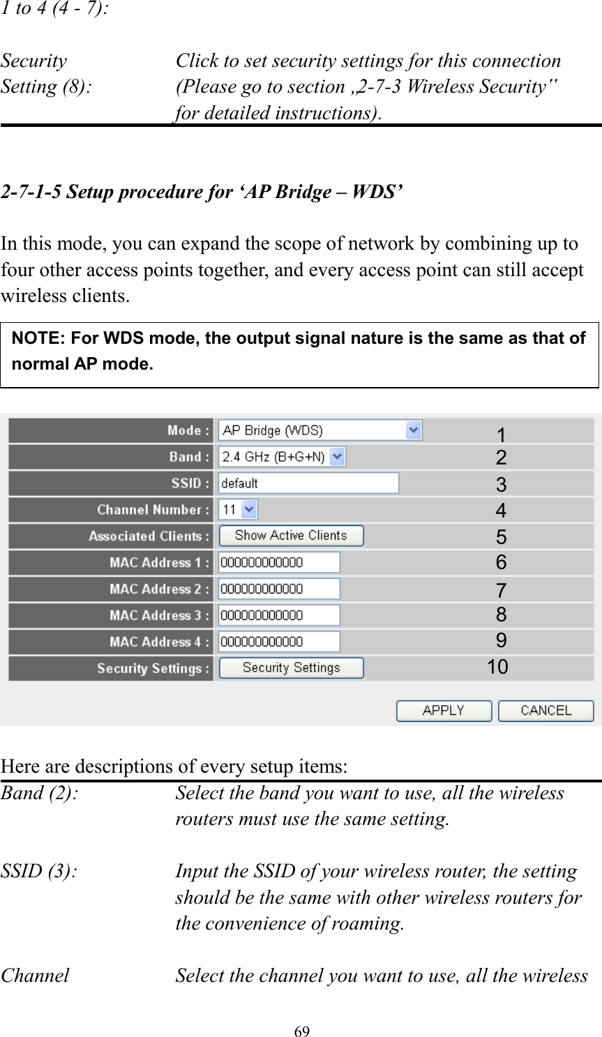  69 1 to 4 (4 - 7):    Security    Click to set security settings for this connection Setting (8):  (Please go to section „2-7-3 Wireless Security‟   for detailed instructions).   2-7-1-5 Setup procedure for ‘AP Bridge – WDS’  In this mode, you can expand the scope of network by combining up to four other access points together, and every access point can still accept wireless clients.       Here are descriptions of every setup items: Band (2):  Select the band you want to use, all the wireless routers must use the same setting.  SSID (3):  Input the SSID of your wireless router, the setting should be the same with other wireless routers for the convenience of roaming.  Channel  Select the channel you want to use, all the wireless 1 2 3 4 5 7 8 6 9 10 NOTE: For WDS mode, the output signal nature is the same as that of normal AP mode.   