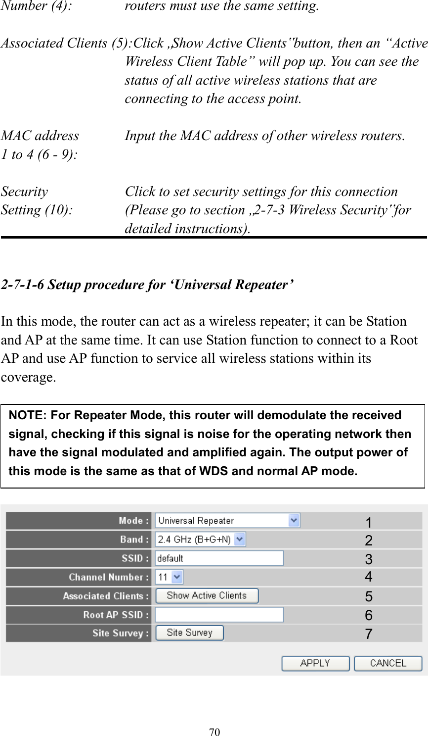  70 Number (4):  routers must use the same setting.  Associated Clients (5):Click „Show Active Clients‟ button, then an “Active Wireless Client Table” will pop up. You can see the status of all active wireless stations that are connecting to the access point.  MAC address    Input the MAC address of other wireless routers. 1 to 4 (6 - 9):    Security    Click to set security settings for this connection Setting (10):  (Please go to section „2-7-3 Wireless Security‟ for detailed instructions).   2-7-1-6 Setup procedure for ‘Universal Repeater’  In this mode, the router can act as a wireless repeater; it can be Station and AP at the same time. It can use Station function to connect to a Root AP and use AP function to service all wireless stations within its coverage.           1 2 3 4 5 7 6 NOTE: For Repeater Mode, this router will demodulate the received signal, checking if this signal is noise for the operating network then have the signal modulated and amplified again. The output power of this mode is the same as that of WDS and normal AP mode.   