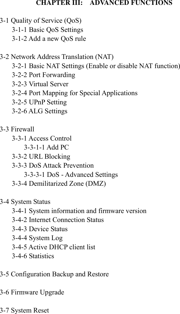    CHAPTER III:  ADVANCED FUNCTIONS  3-1 Quality of Service (QoS)   3-1-1 Basic QoS Settings   3-1-2 Add a new QoS rule  3-2 Network Address Translation (NAT)   3-2-1 Basic NAT Settings (Enable or disable NAT function)   3-2-2 Port Forwarding   3-2-3 Virtual Server   3-2-4 Port Mapping for Special Applications   3-2-5 UPnP Setting   3-2-6 ALG Settings  3-3 Firewall   3-3-1 Access Control     3-3-1-1 Add PC   3-3-2 URL Blocking   3-3-3 DoS Attack Prevention     3-3-3-1 DoS - Advanced Settings   3-3-4 Demilitarized Zone (DMZ)  3-4 System Status   3-4-1 System information and firmware version   3-4-2 Internet Connection Status   3-4-3 Device Status   3-4-4 System Log   3-4-5 Active DHCP client list   3-4-6 Statistics  3-5 Configuration Backup and Restore  3-6 Firmware Upgrade  3-7 System Reset   