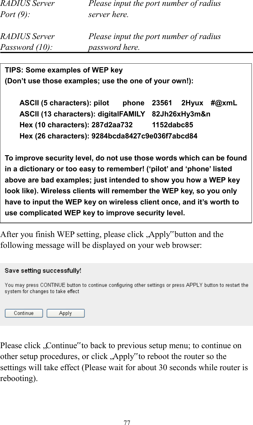  77  RADIUS Server      Please input the port number of radius Port (9):        server here.  RADIUS Server      Please input the port number of radius Password (10):      password here.                 After you finish WEP setting, please click „Apply‟ button and the following message will be displayed on your web browser:    Please click „Continue‟ to back to previous setup menu; to continue on other setup procedures, or click „Apply‟ to reboot the router so the settings will take effect (Please wait for about 30 seconds while router is rebooting).   TIPS: Some examples of WEP key   (Don’t use those examples; use the one of your own!):  ASCII (5 characters): pilot    phone    23561    2Hyux    #@xmL ASCII (13 characters): digitalFAMILY    82Jh26xHy3m&amp;n Hex (10 characters): 287d2aa732    1152dabc85 Hex (26 characters): 9284bcda8427c9e036f7abcd84  To improve security level, do not use those words which can be found in a dictionary or too easy to remember! (‘pilot’ and ‘phone’ listed above are bad examples; just intended to show you how a WEP key look like). Wireless clients will remember the WEP key, so you only have to input the WEP key on wireless client once, and it’s worth to use complicated WEP key to improve security level. 