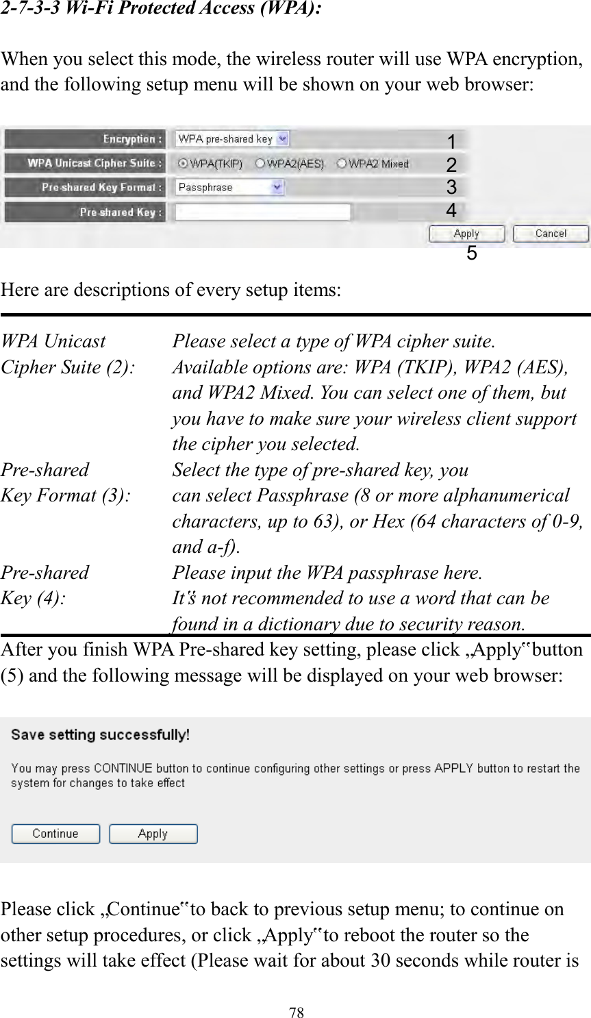  78 2-7-3-3 Wi-Fi Protected Access (WPA):  When you select this mode, the wireless router will use WPA encryption, and the following setup menu will be shown on your web browser:    Here are descriptions of every setup items:  WPA Unicast      Please select a type of WPA cipher suite. Cipher Suite (2):  Available options are: WPA (TKIP), WPA2 (AES), and WPA2 Mixed. You can select one of them, but you have to make sure your wireless client support the cipher you selected. Pre-shared       Select the type of pre-shared key, you Key Format (3):    can select Passphrase (8 or more alphanumerical characters, up to 63), or Hex (64 characters of 0-9, and a-f). Pre-shared       Please input the WPA passphrase here. Key (4):    It‟s not recommended to use a word that can be found in a dictionary due to security reason. After you finish WPA Pre-shared key setting, please click „Apply‟ button (5) and the following message will be displayed on your web browser:    Please click „Continue‟ to back to previous setup menu; to continue on other setup procedures, or click „Apply‟ to reboot the router so the settings will take effect (Please wait for about 30 seconds while router is 1 2 3 5 4 