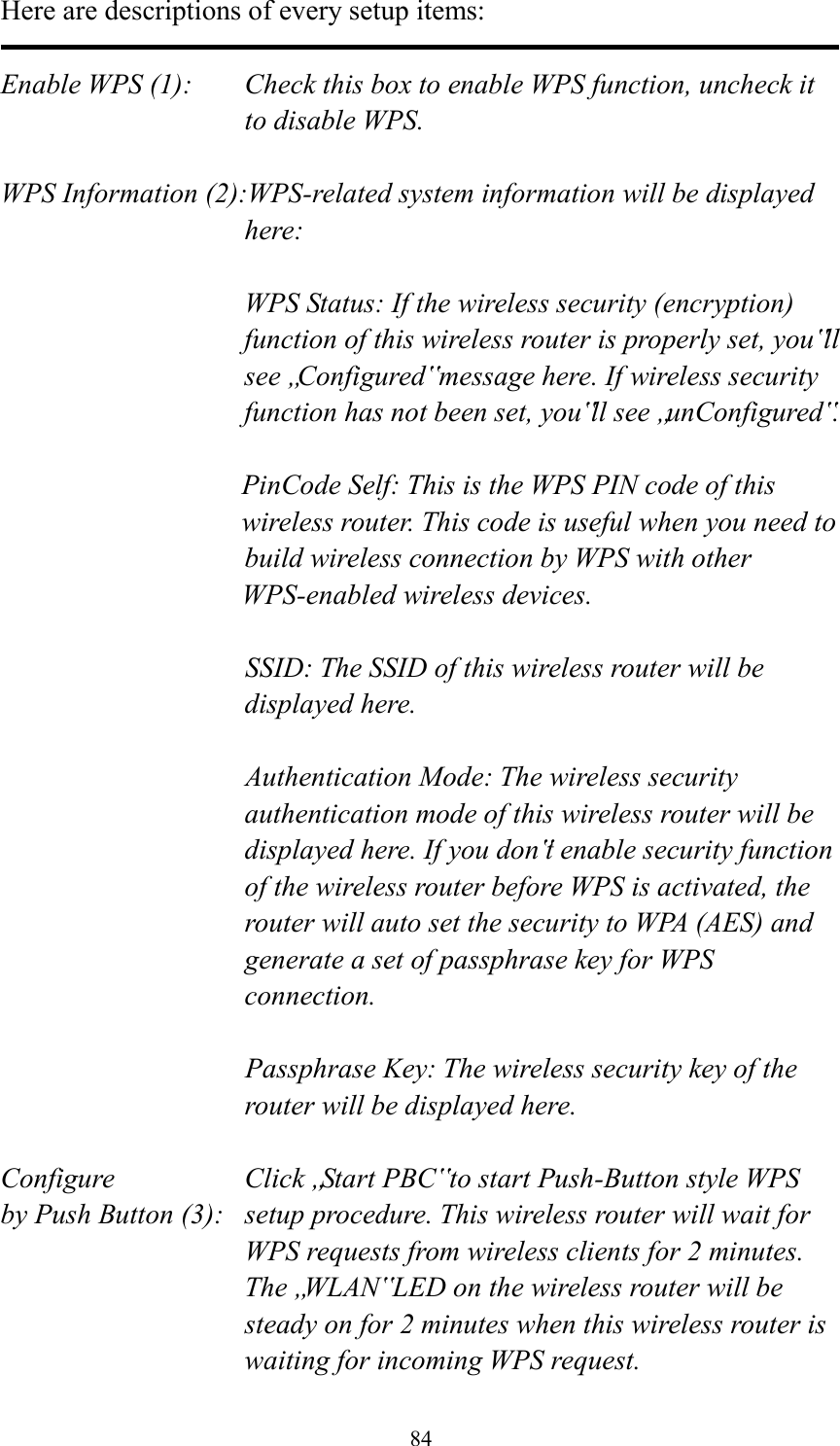  84 Here are descriptions of every setup items:  Enable WPS (1):  Check this box to enable WPS function, uncheck it to disable WPS.  WPS Information (2):WPS-related system information will be displayed here:  WPS Status: If the wireless security (encryption) function of this wireless router is properly set, you‟ll see „Configured‟ message here. If wireless security function has not been set, you‟ll see „unConfigured‟.  PinCode Self: This is the WPS PIN code of this wireless router. This code is useful when you need to  build wireless connection by WPS with other WPS-enabled wireless devices.  SSID: The SSID of this wireless router will be displayed here.  Authentication Mode: The wireless security authentication mode of this wireless router will be displayed here. If you don‟t enable security function of the wireless router before WPS is activated, the router will auto set the security to WPA (AES) and generate a set of passphrase key for WPS connection.  Passphrase Key: The wireless security key of the router will be displayed here.  Configure      Click „Start PBC‟ to start Push-Button style WPS by Push Button (3):  setup procedure. This wireless router will wait for WPS requests from wireless clients for 2 minutes. The „WLAN‟ LED on the wireless router will be steady on for 2 minutes when this wireless router is waiting for incoming WPS request. 