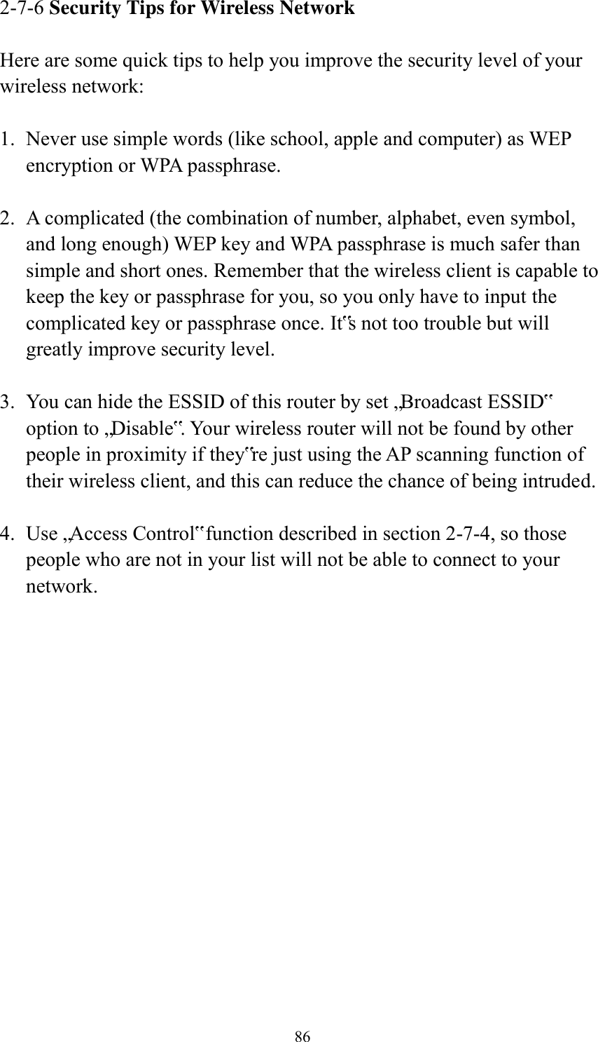  86 2-7-6 Security Tips for Wireless Network  Here are some quick tips to help you improve the security level of your wireless network:  1. Never use simple words (like school, apple and computer) as WEP encryption or WPA passphrase.  2. A complicated (the combination of number, alphabet, even symbol, and long enough) WEP key and WPA passphrase is much safer than simple and short ones. Remember that the wireless client is capable to keep the key or passphrase for you, so you only have to input the complicated key or passphrase once. It‟s not too trouble but will greatly improve security level.  3. You can hide the ESSID of this router by set „Broadcast ESSID‟ option to „Disable‟. Your wireless router will not be found by other people in proximity if they‟re just using the AP scanning function of their wireless client, and this can reduce the chance of being intruded.  4. Use „Access Control‟ function described in section 2-7-4, so those people who are not in your list will not be able to connect to your network. 