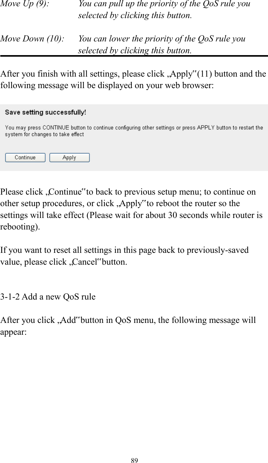  89 Move Up (9):    You can pull up the priority of the QoS rule you selected by clicking this button.  Move Down (10):    You can lower the priority of the QoS rule you selected by clicking this button.  After you finish with all settings, please click „Apply‟ (11) button and the following message will be displayed on your web browser:    Please click „Continue‟ to back to previous setup menu; to continue on other setup procedures, or click „Apply‟ to reboot the router so the settings will take effect (Please wait for about 30 seconds while router is rebooting).  If you want to reset all settings in this page back to previously-saved value, please click „Cancel‟ button.   3-1-2 Add a new QoS rule  After you click „Add‟ button in QoS menu, the following message will appear: 