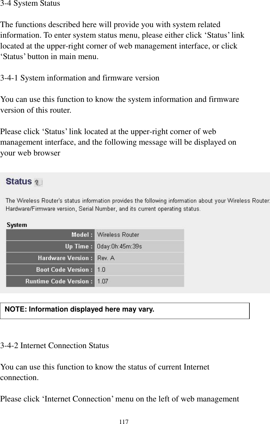 117 3-4 System Status  The functions described here will provide you with system related information. To enter system status menu, please either click „Status‟ link located at the upper-right corner of web management interface, or click „Status‟ button in main menu.  3-4-1 System information and firmware version  You can use this function to know the system information and firmware version of this router.  Please click „Status‟ link located at the upper-right corner of web management interface, and the following message will be displayed on your web browser       3-4-2 Internet Connection Status  You can use this function to know the status of current Internet connection.  Please click „Internet Connection‟ menu on the left of web management NOTE: Information displayed here may vary. 