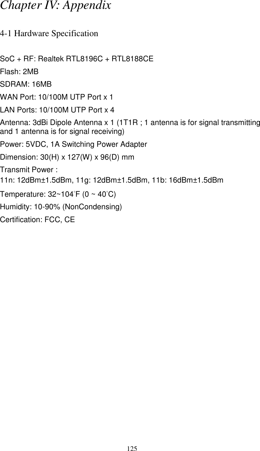 125 Chapter IV: Appendix  4-1 Hardware Specification  SoC + RF: Realtek RTL8196C + RTL8188CE Flash: 2MB SDRAM: 16MB WAN Port: 10/100M UTP Port x 1 LAN Ports: 10/100M UTP Port x 4 Antenna: 3dBi Dipole Antenna x 1 (1T1R ; 1 antenna is for signal transmitting and 1 antenna is for signal receiving) Power: 5VDC, 1A Switching Power Adapter Dimension: 30(H) x 127(W) x 96(D) mm   Transmit Power : 11n: 12dBm±1.5dBm, 11g: 12dBm±1.5dBm, 11b: 16dBm±1.5dBm   Temperature: 32~104°F (0 ~ 40°C) Humidity: 10-90% (NonCondensing) Certification: FCC, CE 