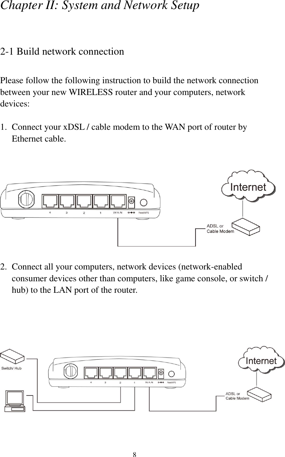 8 Chapter II: System and Network Setup  2-1 Build network connection  Please follow the following instruction to build the network connection between your new WIRELESS router and your computers, network devices:  1. Connect your xDSL / cable modem to the WAN port of router by Ethernet cable.      2. Connect all your computers, network devices (network-enabled consumer devices other than computers, like game console, or switch / hub) to the LAN port of the router.     