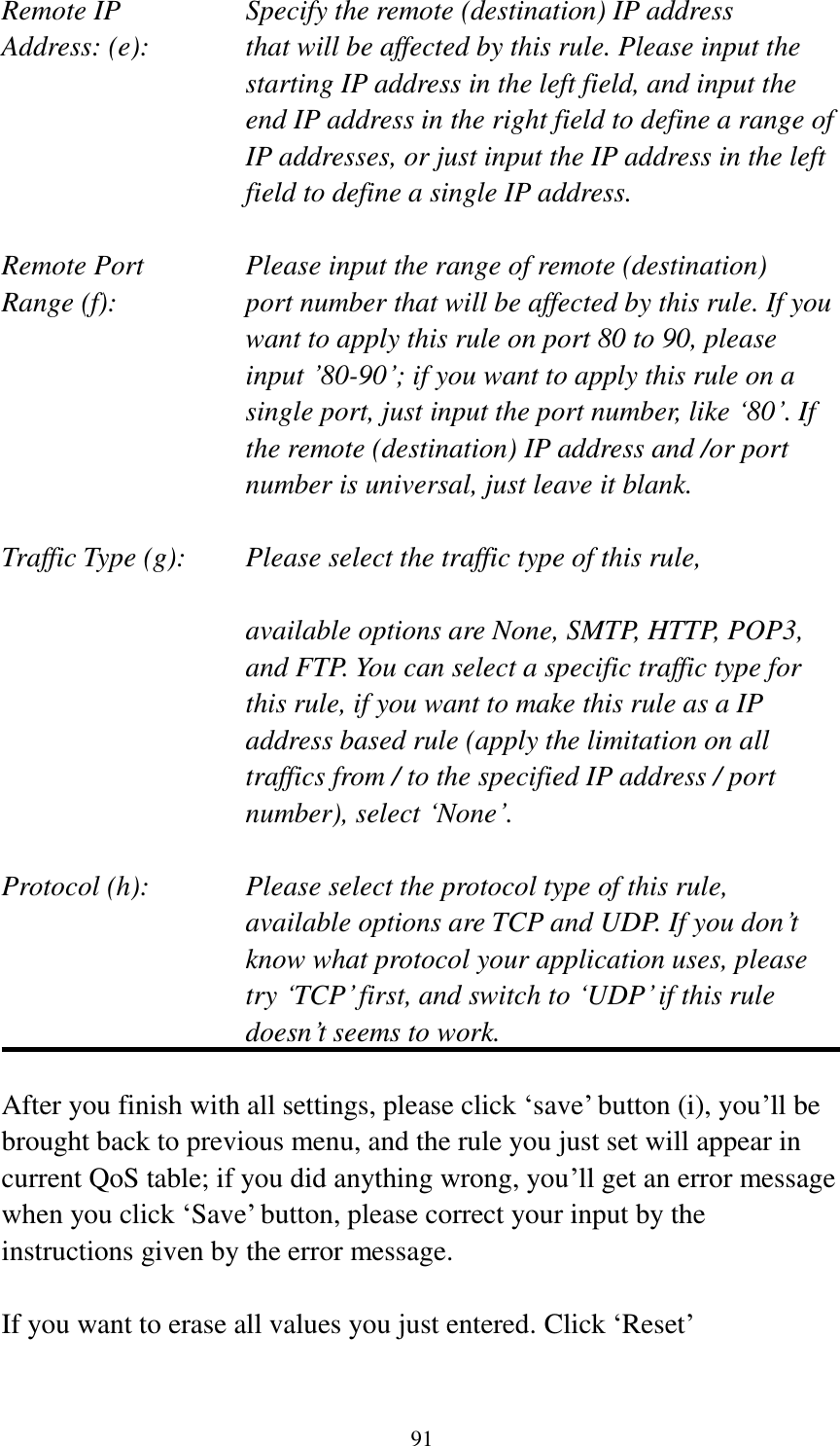  91 Remote IP        Specify the remote (destination) IP address Address: (e):    that will be affected by this rule. Please input the starting IP address in the left field, and input the end IP address in the right field to define a range of IP addresses, or just input the IP address in the left field to define a single IP address.  Remote Port      Please input the range of remote (destination) Range (f):  port number that will be affected by this rule. If you want to apply this rule on port 80 to 90, please input ‟80-90‟; if you want to apply this rule on a single port, just input the port number, like „80‟. If the remote (destination) IP address and /or port number is universal, just leave it blank.  Traffic Type (g):    Please select the traffic type of this rule,  available options are None, SMTP, HTTP, POP3, and FTP. You can select a specific traffic type for this rule, if you want to make this rule as a IP address based rule (apply the limitation on all traffics from / to the specified IP address / port number), select „None‟.  Protocol (h):      Please select the protocol type of this rule,   available options are TCP and UDP. If you don‟t know what protocol your application uses, please try „TCP‟ first, and switch to „UDP‟ if this rule doesn‟t seems to work.  After you finish with all settings, please click „save‟ button (i), you‟ll be brought back to previous menu, and the rule you just set will appear in current QoS table; if you did anything wrong, you‟ll get an error message when you click „Save‟ button, please correct your input by the instructions given by the error message.  If you want to erase all values you just entered. Click „Reset‟ 