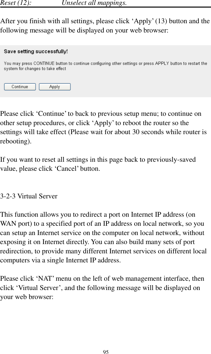  95  Reset (12):       Unselect all mappings.  After you finish with all settings, please click „Apply‟ (13) button and the following message will be displayed on your web browser:    Please click „Continue‟ to back to previous setup menu; to continue on other setup procedures, or click „Apply‟ to reboot the router so the settings will take effect (Please wait for about 30 seconds while router is rebooting).  If you want to reset all settings in this page back to previously-saved value, please click „Cancel‟ button.   3-2-3 Virtual Server  This function allows you to redirect a port on Internet IP address (on WAN port) to a specified port of an IP address on local network, so you can setup an Internet service on the computer on local network, without exposing it on Internet directly. You can also build many sets of port redirection, to provide many different Internet services on different local computers via a single Internet IP address.  Please click „NAT‟ menu on the left of web management interface, then click „Virtual Server‟, and the following message will be displayed on your web browser:  