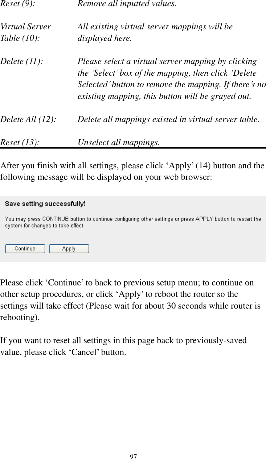  97 Reset (9):      Remove all inputted values.  Virtual Server      All existing virtual server mappings will be Table (10):       displayed here.  Delete (11):     Please select a virtual server mapping by clicking     the „Select‟ box of the mapping, then click „Delete Selected‟ button to remove the mapping. If there‟s no existing mapping, this button will be grayed out.  Delete All (12):     Delete all mappings existed in virtual server table.  Reset (13):       Unselect all mappings.  After you finish with all settings, please click „Apply‟ (14) button and the following message will be displayed on your web browser:    Please click „Continue‟ to back to previous setup menu; to continue on other setup procedures, or click „Apply‟ to reboot the router so the settings will take effect (Please wait for about 30 seconds while router is rebooting).  If you want to reset all settings in this page back to previously-saved value, please click „Cancel‟ button.        