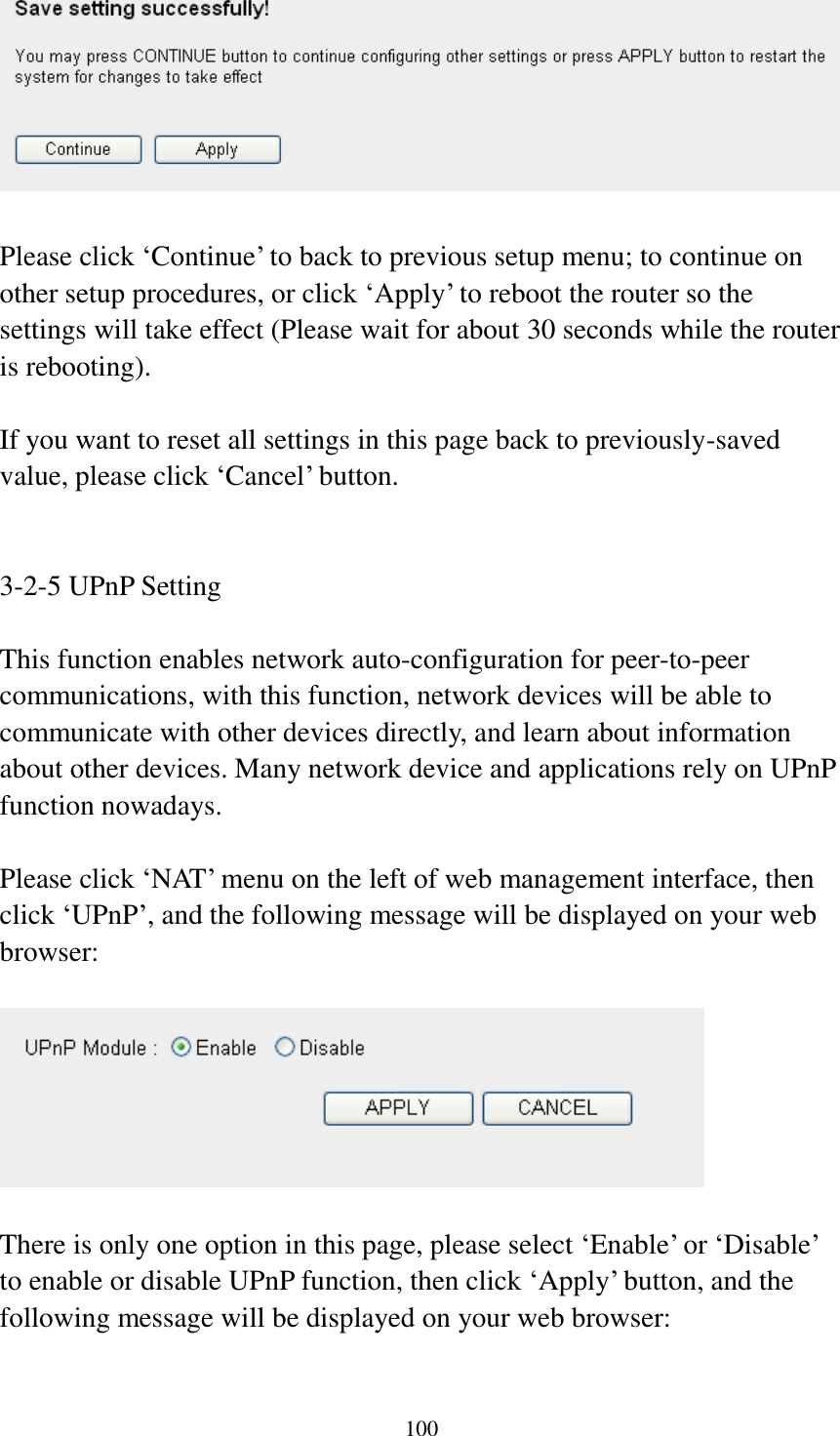  100   Please click „Continue‟ to back to previous setup menu; to continue on other setup procedures, or click „Apply‟ to reboot the router so the settings will take effect (Please wait for about 30 seconds while the router is rebooting).  If you want to reset all settings in this page back to previously-saved value, please click „Cancel‟ button.   3-2-5 UPnP Setting  This function enables network auto-configuration for peer-to-peer communications, with this function, network devices will be able to communicate with other devices directly, and learn about information about other devices. Many network device and applications rely on UPnP function nowadays.  Please click „NAT‟ menu on the left of web management interface, then click „UPnP‟, and the following message will be displayed on your web browser:    There is only one option in this page, please select „Enable‟ or „Disable‟ to enable or disable UPnP function, then click „Apply‟ button, and the following message will be displayed on your web browser:  