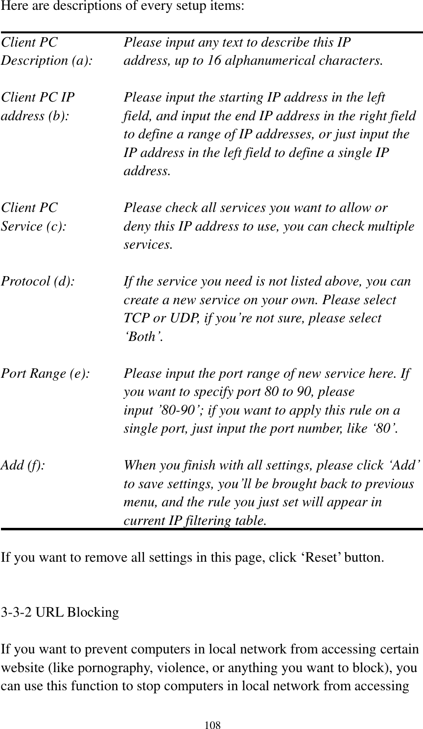  108 Here are descriptions of every setup items:  Client PC        Please input any text to describe this IP Description (a):    address, up to 16 alphanumerical characters.  Client PC IP      Please input the starting IP address in the left address (b):    field, and input the end IP address in the right field to define a range of IP addresses, or just input the IP address in the left field to define a single IP address.  Client PC        Please check all services you want to allow or Service (c):    deny this IP address to use, you can check multiple services.  Protocol (d):    If the service you need is not listed above, you can create a new service on your own. Please select TCP or UDP, if you‟re not sure, please select „Both‟.  Port Range (e):    Please input the port range of new service here. If you want to specify port 80 to 90, please input ‟80-90‟; if you want to apply this rule on a single port, just input the port number, like „80‟.  Add (f):    When you finish with all settings, please click „Add‟ to save settings, you‟ll be brought back to previous menu, and the rule you just set will appear in current IP filtering table.  If you want to remove all settings in this page, click „Reset‟ button.   3-3-2 URL Blocking  If you want to prevent computers in local network from accessing certain website (like pornography, violence, or anything you want to block), you can use this function to stop computers in local network from accessing 