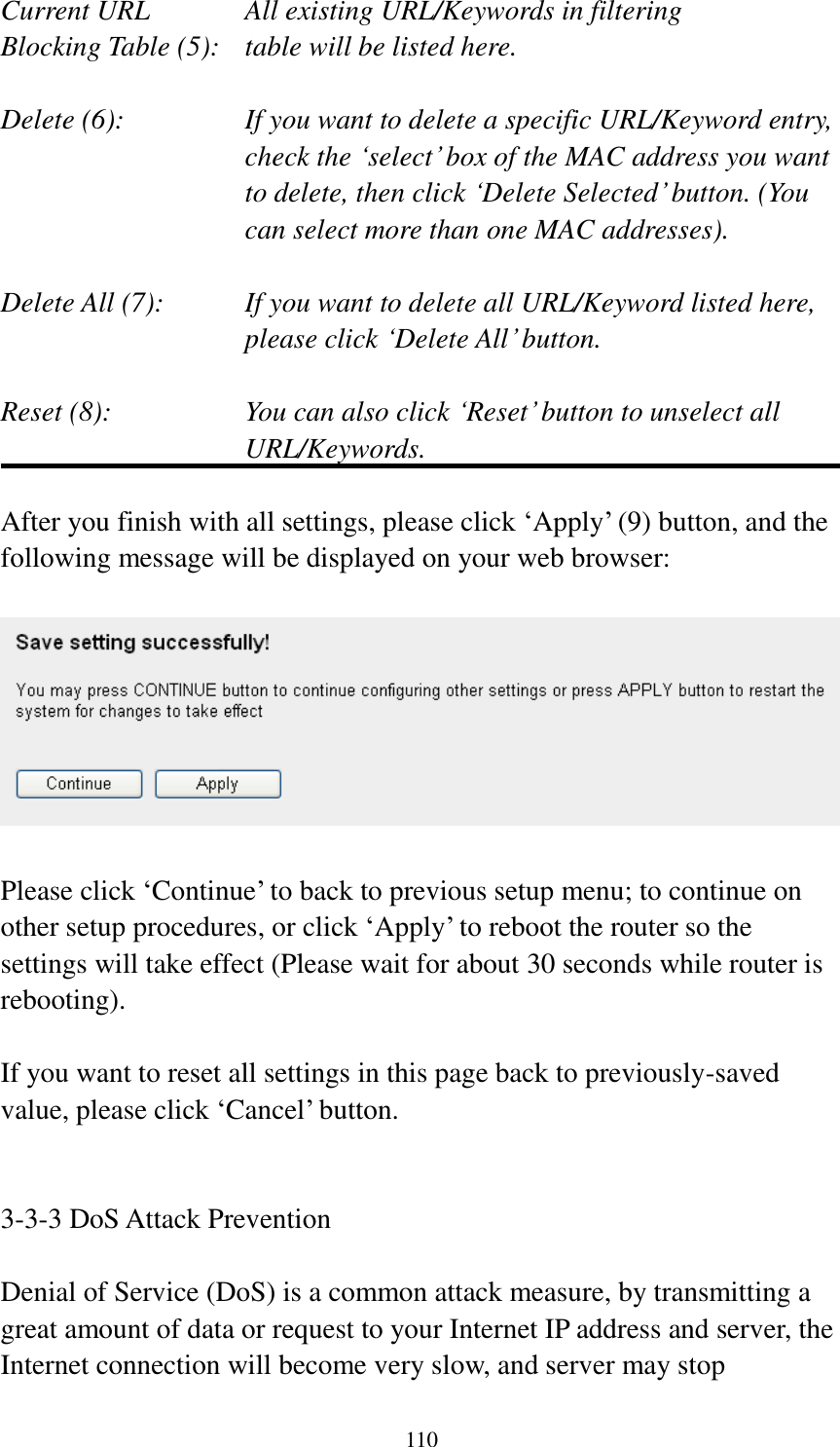  110 Current URL      All existing URL/Keywords in filtering Blocking Table (5):   table will be listed here.  Delete (6):    If you want to delete a specific URL/Keyword entry, check the „select‟ box of the MAC address you want to delete, then click „Delete Selected‟ button. (You can select more than one MAC addresses).  Delete All (7):    If you want to delete all URL/Keyword listed here, please click „Delete All‟ button.  Reset (8):    You can also click „Reset‟ button to unselect all URL/Keywords.  After you finish with all settings, please click „Apply‟ (9) button, and the following message will be displayed on your web browser:    Please click „Continue‟ to back to previous setup menu; to continue on other setup procedures, or click „Apply‟ to reboot the router so the settings will take effect (Please wait for about 30 seconds while router is rebooting).  If you want to reset all settings in this page back to previously-saved value, please click „Cancel‟ button.   3-3-3 DoS Attack Prevention  Denial of Service (DoS) is a common attack measure, by transmitting a great amount of data or request to your Internet IP address and server, the Internet connection will become very slow, and server may stop 