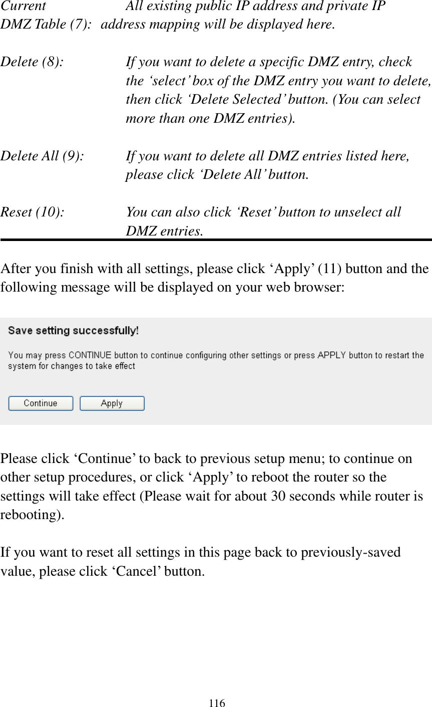  116   Current        All existing public IP address and private IP DMZ Table (7):   address mapping will be displayed here.  Delete (8):      If you want to delete a specific DMZ entry, check     the „select‟ box of the DMZ entry you want to delete, then click „Delete Selected‟ button. (You can select more than one DMZ entries).  Delete All (9):    If you want to delete all DMZ entries listed here, please click „Delete All‟ button.  Reset (10):    You can also click „Reset‟ button to unselect all DMZ entries.  After you finish with all settings, please click „Apply‟ (11) button and the following message will be displayed on your web browser:    Please click „Continue‟ to back to previous setup menu; to continue on other setup procedures, or click „Apply‟ to reboot the router so the settings will take effect (Please wait for about 30 seconds while router is rebooting).  If you want to reset all settings in this page back to previously-saved value, please click „Cancel‟ button.      