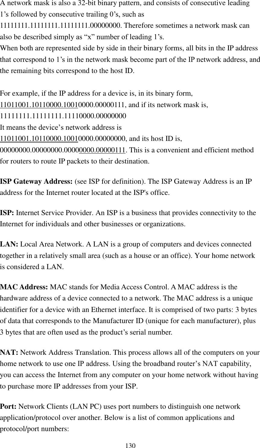  130 A network mask is also a 32-bit binary pattern, and consists of consecutive leading 1‟s followed by consecutive trailing 0‟s, such as 11111111.11111111.11111111.00000000. Therefore sometimes a network mask can also be described simply as “x” number of leading 1‟s. When both are represented side by side in their binary forms, all bits in the IP address that correspond to 1‟s in the network mask become part of the IP network address, and the remaining bits correspond to the host ID.    For example, if the IP address for a device is, in its binary form, 11011001.10110000.10010000.00000111, and if its network mask is, 11111111.11111111.11110000.00000000 It means the device‟s network address is   11011001.10110000.10010000.00000000, and its host ID is, 00000000.00000000.00000000.00000111. This is a convenient and efficient method for routers to route IP packets to their destination. ISP Gateway Address: (see ISP for definition). The ISP Gateway Address is an IP address for the Internet router located at the ISP&apos;s office.   ISP: Internet Service Provider. An ISP is a business that provides connectivity to the Internet for individuals and other businesses or organizations.   LAN: Local Area Network. A LAN is a group of computers and devices connected together in a relatively small area (such as a house or an office). Your home network is considered a LAN.   MAC Address: MAC stands for Media Access Control. A MAC address is the hardware address of a device connected to a network. The MAC address is a unique identifier for a device with an Ethernet interface. It is comprised of two parts: 3 bytes of data that corresponds to the Manufacturer ID (unique for each manufacturer), plus 3 bytes that are often used as the product‟s serial number. NAT: Network Address Translation. This process allows all of the computers on your home network to use one IP address. Using the broadband router‟s NAT capability, you can access the Internet from any computer on your home network without having to purchase more IP addresses from your ISP.   Port: Network Clients (LAN PC) uses port numbers to distinguish one network application/protocol over another. Below is a list of common applications and protocol/port numbers: 