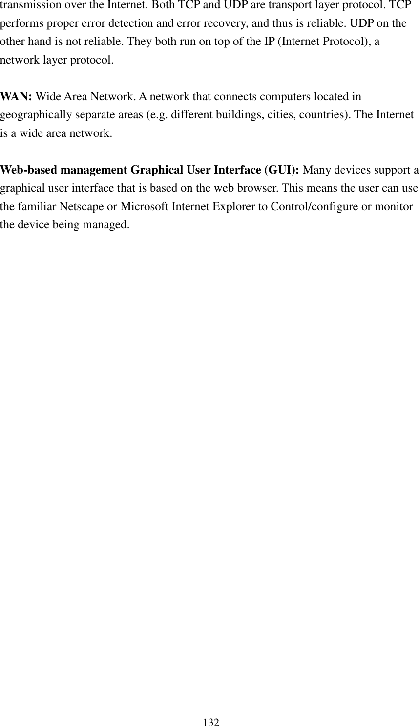  132 transmission over the Internet. Both TCP and UDP are transport layer protocol. TCP performs proper error detection and error recovery, and thus is reliable. UDP on the other hand is not reliable. They both run on top of the IP (Internet Protocol), a network layer protocol.  WAN: Wide Area Network. A network that connects computers located in geographically separate areas (e.g. different buildings, cities, countries). The Internet is a wide area network.  Web-based management Graphical User Interface (GUI): Many devices support a graphical user interface that is based on the web browser. This means the user can use the familiar Netscape or Microsoft Internet Explorer to Control/configure or monitor the device being managed. 