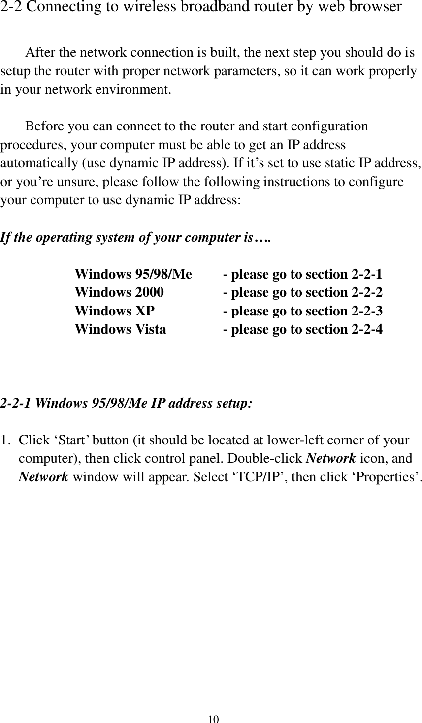  10 2-2 Connecting to wireless broadband router by web browser    After the network connection is built, the next step you should do is setup the router with proper network parameters, so it can work properly in your network environment.    Before you can connect to the router and start configuration procedures, your computer must be able to get an IP address automatically (use dynamic IP address). If it‟s set to use static IP address, or you‟re unsure, please follow the following instructions to configure your computer to use dynamic IP address:  If the operating system of your computer is….     Windows 95/98/Me    - please go to section 2-2-1       Windows 2000           - please go to section 2-2-2         Windows XP      - please go to section 2-2-3       Windows Vista      - please go to section 2-2-4    2-2-1 Windows 95/98/Me IP address setup:  1. Click „Start‟ button (it should be located at lower-left corner of your computer), then click control panel. Double-click Network icon, and Network window will appear. Select „TCP/IP‟, then click „Properties‟.  