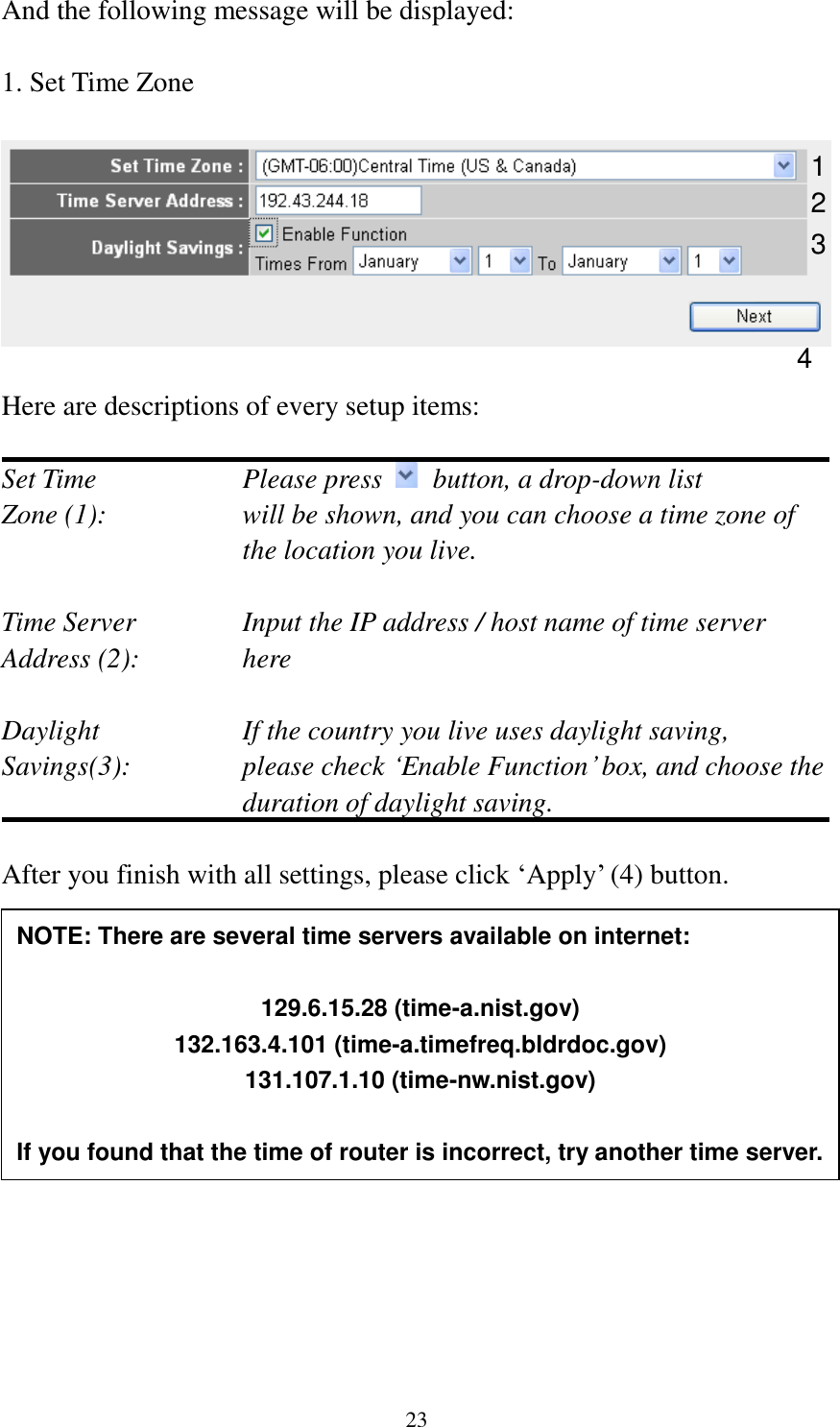  23 And the following message will be displayed:  1. Set Time Zone    Here are descriptions of every setup items:  Set Time        Please press    button, a drop-down list Zone (1):    will be shown, and you can choose a time zone of the location you live.  Time Server      Input the IP address / host name of time server Address (2):     here  Daylight        If the country you live uses daylight saving, Savings(3):    please check „Enable Function‟ box, and choose the duration of daylight saving.  After you finish with all settings, please click „Apply‟ (4) button.                1 2 3 4 NOTE: There are several time servers available on internet:  129.6.15.28 (time-a.nist.gov) 132.163.4.101 (time-a.timefreq.bldrdoc.gov) 131.107.1.10 (time-nw.nist.gov)  If you found that the time of router is incorrect, try another time server. 