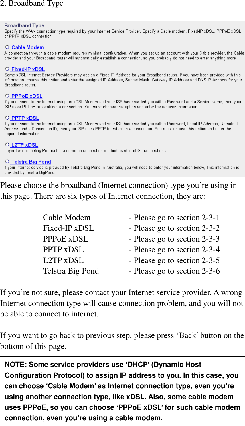  24 2. Broadband Type   Please choose the broadband (Internet connection) type you‟re using in this page. There are six types of Internet connection, they are:  Cable Modem      - Please go to section 2-3-1 Fixed-IP xDSL      - Please go to section 2-3-2 PPPoE xDSL      - Please go to section 2-3-3 PPTP xDSL       - Please go to section 2-3-4 L2TP xDSL       - Please go to section 2-3-5 Telstra Big Pond     - Please go to section 2-3-6  If you‟re not sure, please contact your Internet service provider. A wrong Internet connection type will cause connection problem, and you will not be able to connect to internet.  If you want to go back to previous step, please press „Back‟ button on the bottom of this page.      NOTE: Some service providers use ‘DHCP’ (Dynamic Host Configuration Protocol) to assign IP address to you. In this case, you can choose ‘Cable Modem’ as Internet connection type, even you’re using another connection type, like xDSL. Also, some cable modem uses PPPoE, so you can choose ‘PPPoE xDSL’ for such cable modem connection, even you’re using a cable modem. 