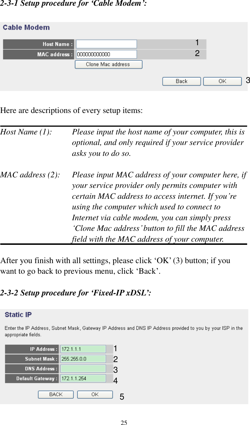  25 2-3-1 Setup procedure for ‘Cable Modem’:    Here are descriptions of every setup items:  Host Name (1):     Please input the host name of your computer, this is         optional, and only required if your service provider             asks you to do so.    MAC address (2):    Please input MAC address of your computer here, if your service provider only permits computer with certain MAC address to access internet. If you‟re using the computer which used to connect to Internet via cable modem, you can simply press „Clone Mac address‟ button to fill the MAC address field with the MAC address of your computer.  After you finish with all settings, please click „OK‟ (3) button; if you want to go back to previous menu, click „Back‟.    2-3-2 Setup procedure for ‘Fixed-IP xDSL’:   1 2 3 1 2 3 4 5 