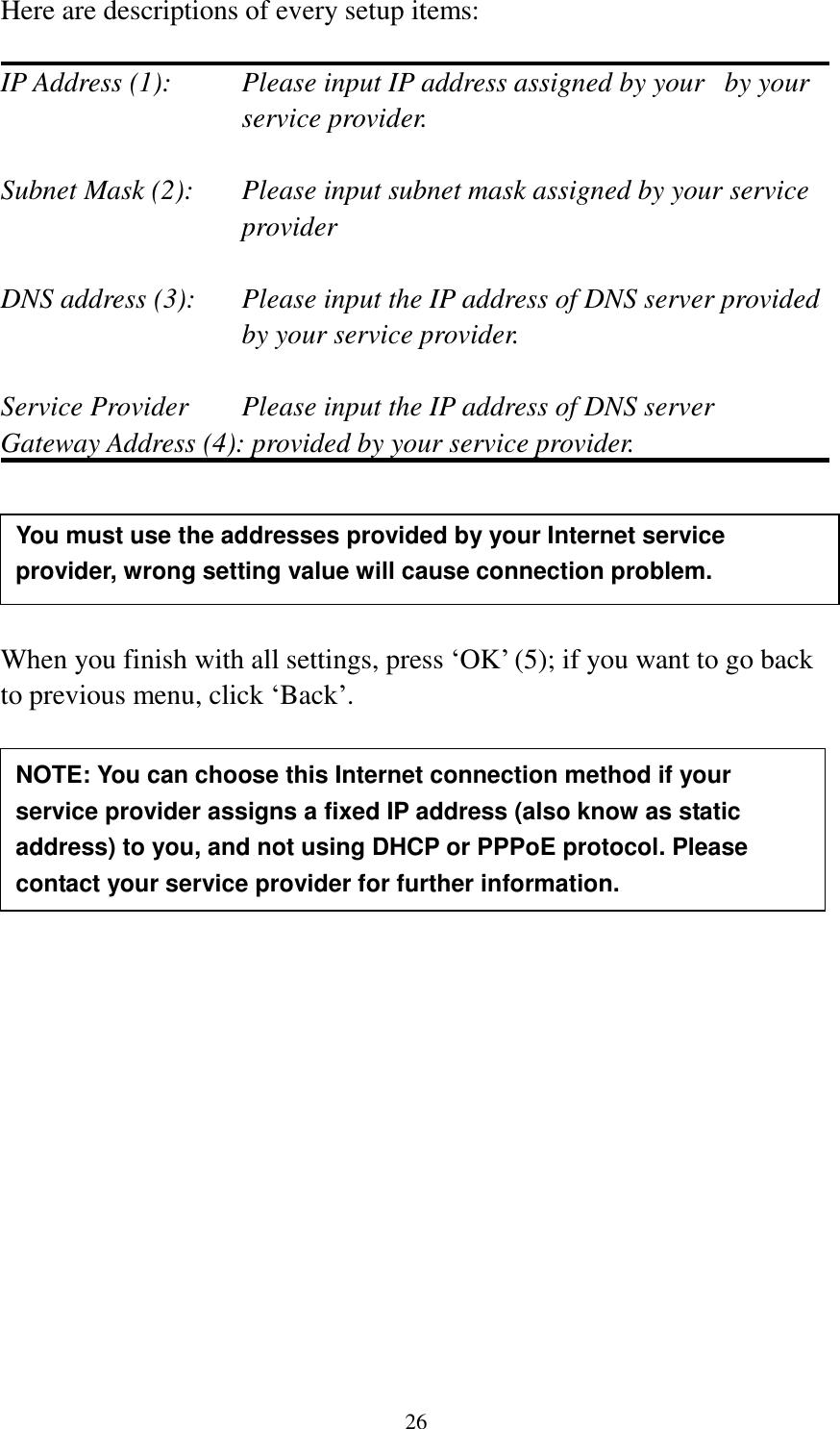  26 Here are descriptions of every setup items:  IP Address (1):  Please input IP address assigned by your   by your service provider.  Subnet Mask (2):    Please input subnet mask assigned by your service provider    DNS address (3):    Please input the IP address of DNS server provided by your service provider.  Service Provider    Please input the IP address of DNS server Gateway Address (4): provided by your service provider.      When you finish with all settings, press „OK‟ (5); if you want to go back to previous menu, click „Back‟.                   NOTE: You can choose this Internet connection method if your service provider assigns a fixed IP address (also know as static address) to you, and not using DHCP or PPPoE protocol. Please contact your service provider for further information. You must use the addresses provided by your Internet service provider, wrong setting value will cause connection problem.    