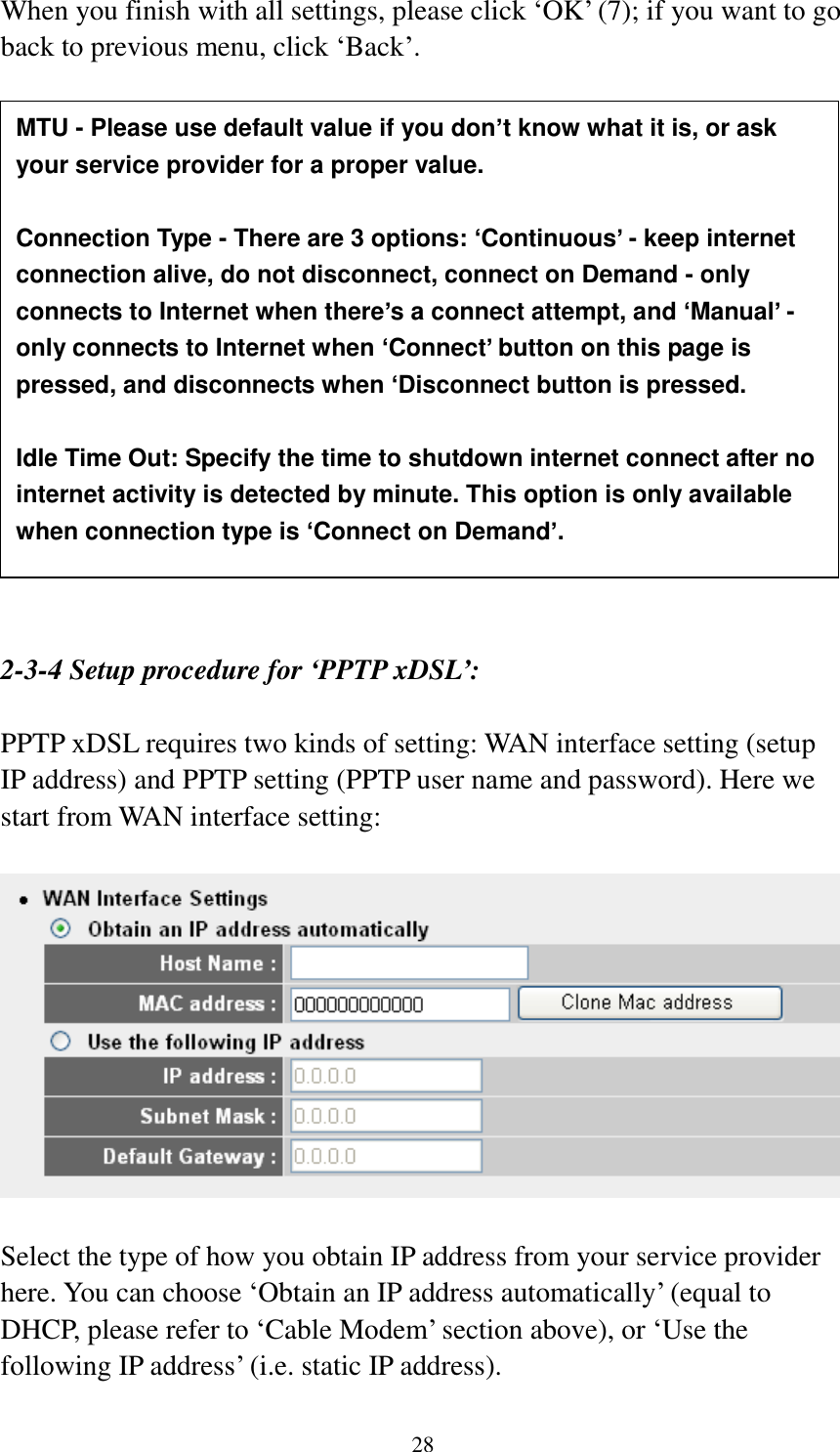  28 When you finish with all settings, please click „OK‟ (7); if you want to go back to previous menu, click „Back‟.                   2-3-4 Setup procedure for ‘PPTP xDSL’:  PPTP xDSL requires two kinds of setting: WAN interface setting (setup IP address) and PPTP setting (PPTP user name and password). Here we start from WAN interface setting:    Select the type of how you obtain IP address from your service provider here. You can choose „Obtain an IP address automatically‟ (equal to DHCP, please refer to „Cable Modem‟ section above), or „Use the following IP address‟ (i.e. static IP address).   MTU - Please use default value if you don’t know what it is, or ask your service provider for a proper value.  Connection Type - There are 3 options: ‘Continuous’ - keep internet connection alive, do not disconnect, connect on Demand - only connects to Internet when there’s a connect attempt, and ‘Manual’ - only connects to Internet when ‘Connect’ button on this page is pressed, and disconnects when ‘Disconnect button is pressed.  Idle Time Out: Specify the time to shutdown internet connect after no internet activity is detected by minute. This option is only available when connection type is ‘Connect on Demand’. 