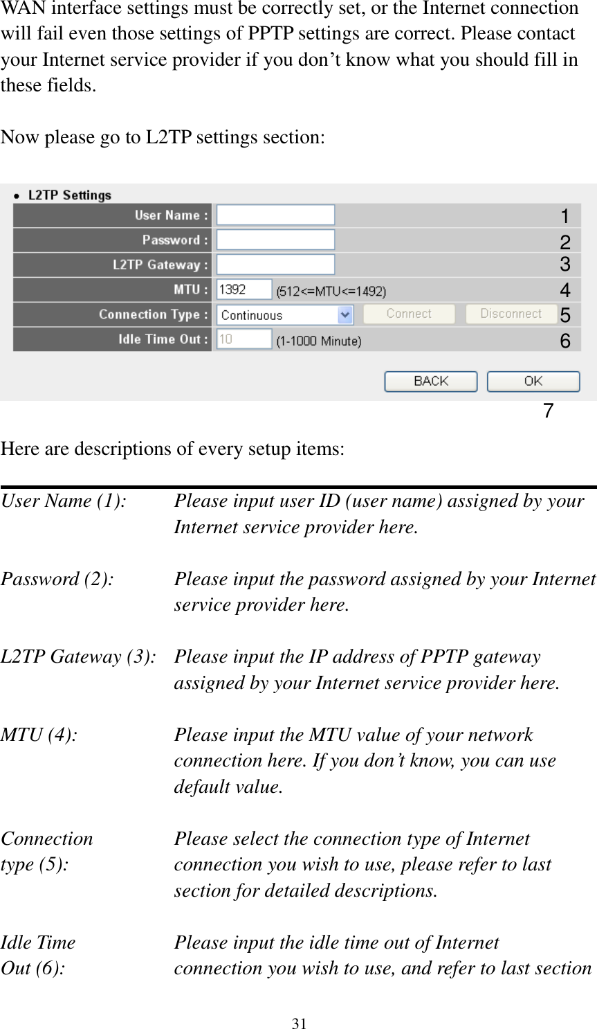  31 WAN interface settings must be correctly set, or the Internet connection will fail even those settings of PPTP settings are correct. Please contact your Internet service provider if you don‟t know what you should fill in these fields.  Now please go to L2TP settings section:    Here are descriptions of every setup items:  User Name (1):     Please input user ID (user name) assigned by your           Internet service provider here.  Password (2):    Please input the password assigned by your Internet service provider here.  L2TP Gateway (3):   Please input the IP address of PPTP gateway assigned by your Internet service provider here.  MTU (4):    Please input the MTU value of your network connection here. If you don‟t know, you can use default value.  Connection       Please select the connection type of Internet type (5):    connection you wish to use, please refer to last section for detailed descriptions.  Idle Time        Please input the idle time out of Internet Out (6):    connection you wish to use, and refer to last section 1 2 4 3 5 7 6 