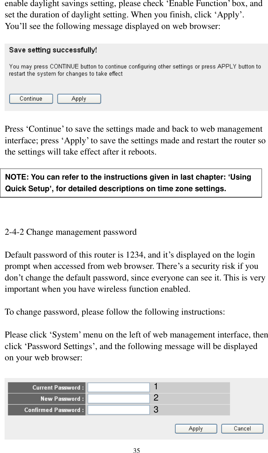  35 enable daylight savings setting, please check „Enable Function‟ box, and set the duration of daylight setting. When you finish, click „Apply‟. You‟ll see the following message displayed on web browser:    Press „Continue‟ to save the settings made and back to web management interface; press „Apply‟ to save the settings made and restart the router so the settings will take effect after it reboots.       2-4-2 Change management password  Default password of this router is 1234, and it‟s displayed on the login prompt when accessed from web browser. There‟s a security risk if you don‟t change the default password, since everyone can see it. This is very important when you have wireless function enabled.  To change password, please follow the following instructions:  Please click „System‟ menu on the left of web management interface, then click „Password Settings‟, and the following message will be displayed on your web browser:   NOTE: You can refer to the instructions given in last chapter: ‘Using Quick Setup’, for detailed descriptions on time zone settings. 1 2 3 