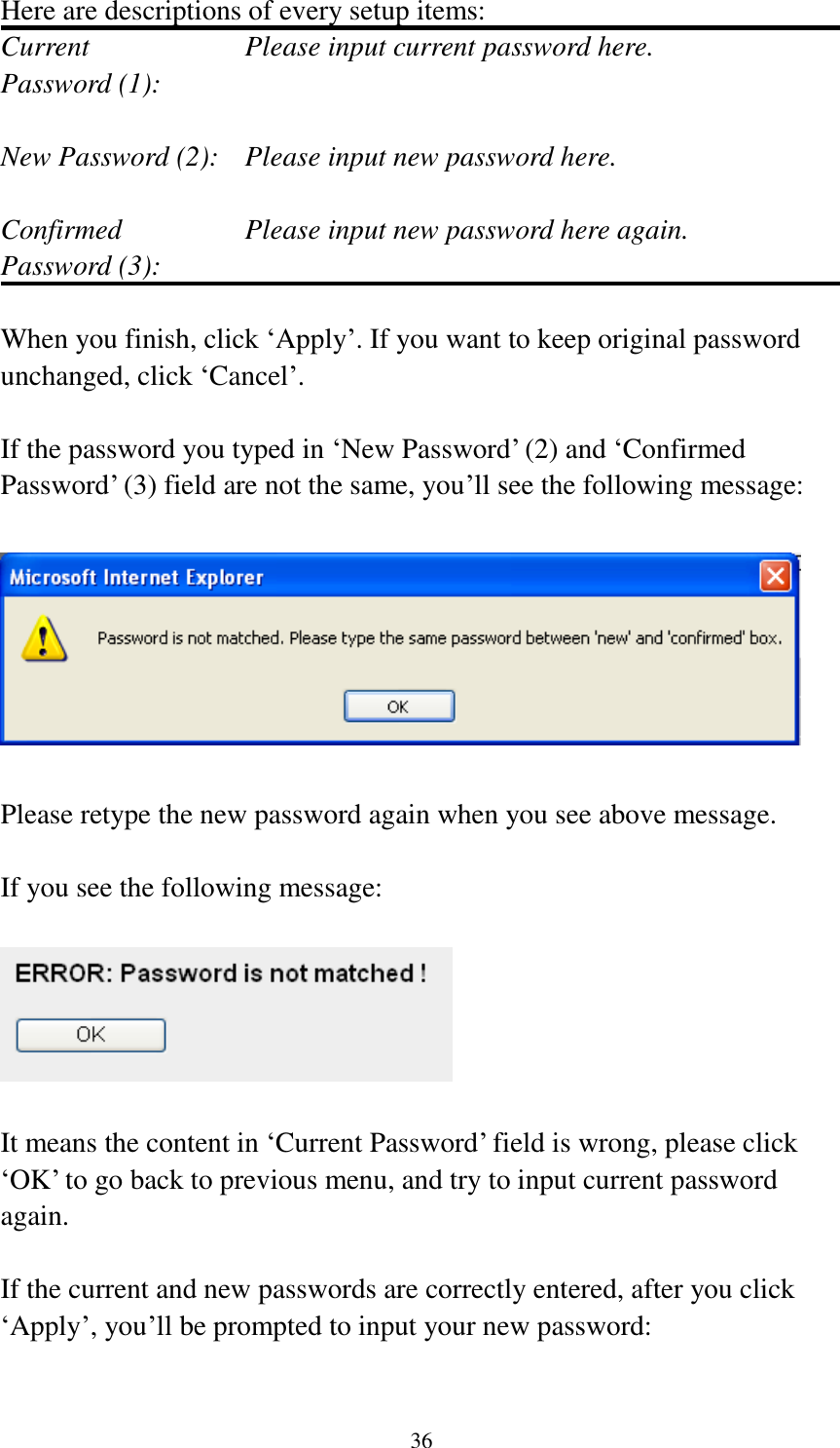  36 Here are descriptions of every setup items: Current        Please input current password here. Password (1):    New Password (2):    Please input new password here.  Confirmed       Please input new password here again. Password (3):    When you finish, click „Apply‟. If you want to keep original password unchanged, click „Cancel‟.  If the password you typed in „New Password‟ (2) and „Confirmed Password‟ (3) field are not the same, you‟ll see the following message:    Please retype the new password again when you see above message.  If you see the following message:    It means the content in „Current Password‟ field is wrong, please click „OK‟ to go back to previous menu, and try to input current password again.    If the current and new passwords are correctly entered, after you click „Apply‟, you‟ll be prompted to input your new password:  