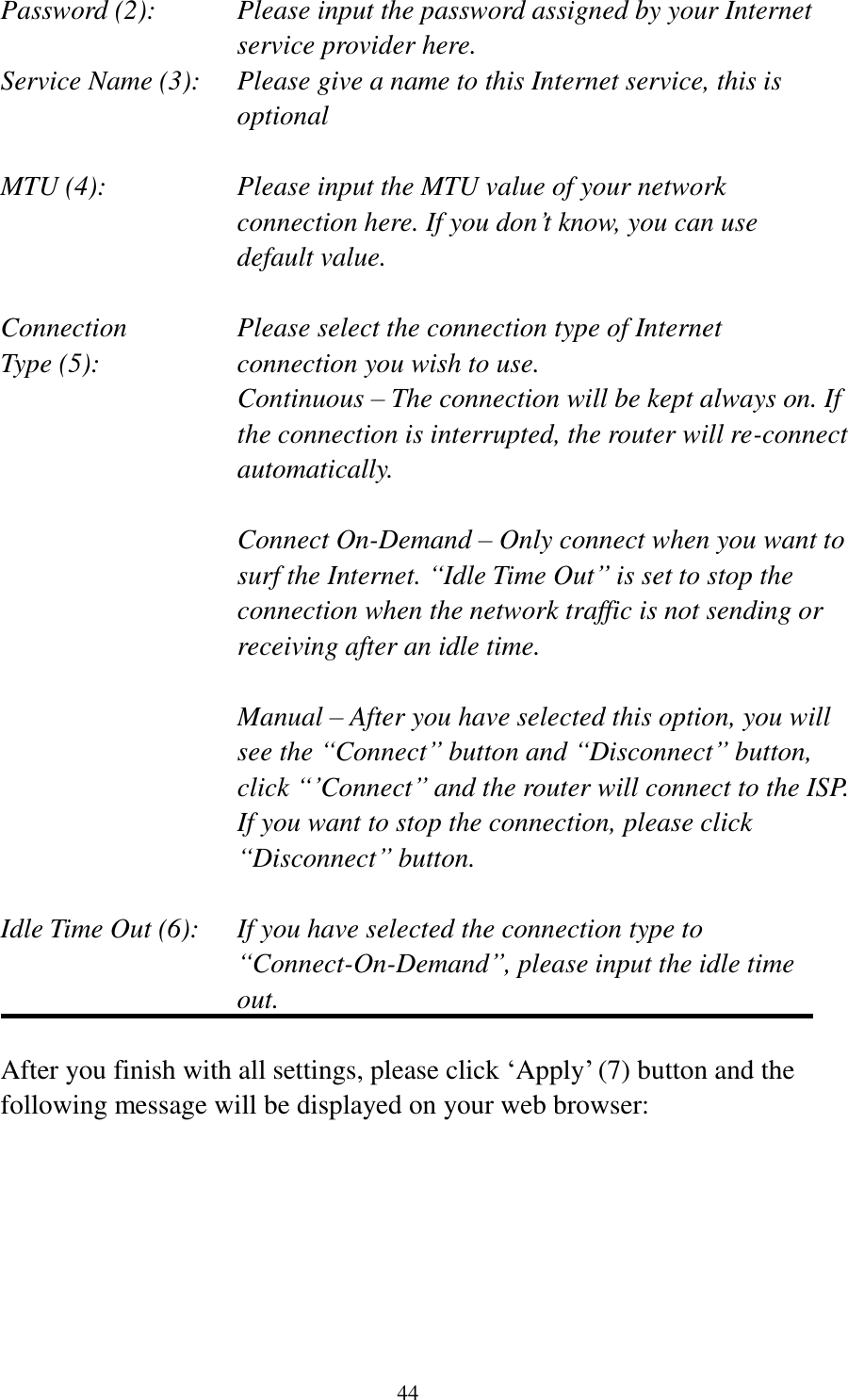  44 Password (2):    Please input the password assigned by your Internet service provider here. Service Name (3):    Please give a name to this Internet service, this is optional  MTU (4):    Please input the MTU value of your network connection here. If you don‟t know, you can use default value.  Connection       Please select the connection type of Internet Type (5):    connection you wish to use. Continuous – The connection will be kept always on. If the connection is interrupted, the router will re-connect automatically.  Connect On-Demand – Only connect when you want to surf the Internet. “Idle Time Out” is set to stop the connection when the network traffic is not sending or receiving after an idle time.  Manual – After you have selected this option, you will see the “Connect” button and “Disconnect” button, click “‟Connect” and the router will connect to the ISP. If you want to stop the connection, please click “Disconnect” button.  Idle Time Out (6):    If you have selected the connection type to “Connect-On-Demand”, please input the idle time out.  After you finish with all settings, please click „Apply‟ (7) button and the following message will be displayed on your web browser:  