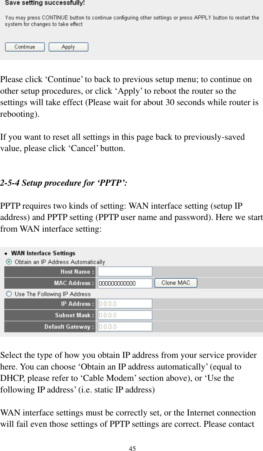  45   Please click „Continue‟ to back to previous setup menu; to continue on other setup procedures, or click „Apply‟ to reboot the router so the settings will take effect (Please wait for about 30 seconds while router is rebooting).  If you want to reset all settings in this page back to previously-saved value, please click „Cancel‟ button.   2-5-4 Setup procedure for ‘PPTP’:  PPTP requires two kinds of setting: WAN interface setting (setup IP address) and PPTP setting (PPTP user name and password). Here we start from WAN interface setting:    Select the type of how you obtain IP address from your service provider here. You can choose „Obtain an IP address automatically‟ (equal to DHCP, please refer to „Cable Modem‟ section above), or „Use the following IP address‟ (i.e. static IP address)  WAN interface settings must be correctly set, or the Internet connection will fail even those settings of PPTP settings are correct. Please contact 