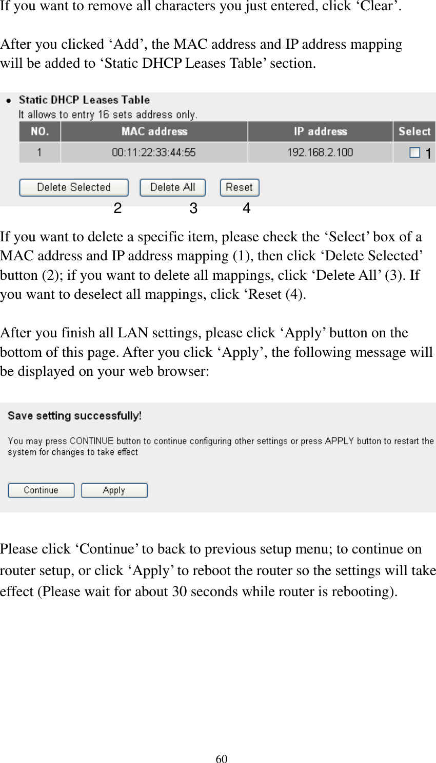  60 If you want to remove all characters you just entered, click „Clear‟.  After you clicked „Add‟, the MAC address and IP address mapping will be added to „Static DHCP Leases Table‟ section.    If you want to delete a specific item, please check the „Select‟ box of a MAC address and IP address mapping (1), then click „Delete Selected‟ button (2); if you want to delete all mappings, click „Delete All‟ (3). If you want to deselect all mappings, click „Reset (4).  After you finish all LAN settings, please click „Apply‟ button on the bottom of this page. After you click „Apply‟, the following message will be displayed on your web browser:    Please click „Continue‟ to back to previous setup menu; to continue on router setup, or click „Apply‟ to reboot the router so the settings will take effect (Please wait for about 30 seconds while router is rebooting). 1 2 3 4 