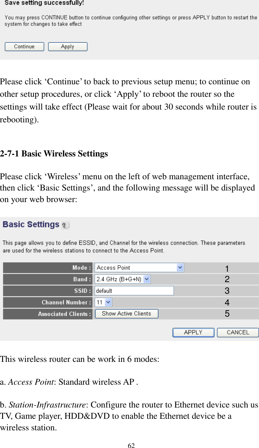  62   Please click „Continue‟ to back to previous setup menu; to continue on other setup procedures, or click „Apply‟ to reboot the router so the settings will take effect (Please wait for about 30 seconds while router is rebooting).   2-7-1 Basic Wireless Settings  Please click „Wireless‟ menu on the left of web management interface, then click „Basic Settings‟, and the following message will be displayed on your web browser:    This wireless router can be work in 6 modes:    a. Access Point: Standard wireless AP .  b. Station-Infrastructure: Configure the router to Ethernet device such us TV, Game player, HDD&amp;DVD to enable the Ethernet device be a wireless station. 1 2 3 4 5 