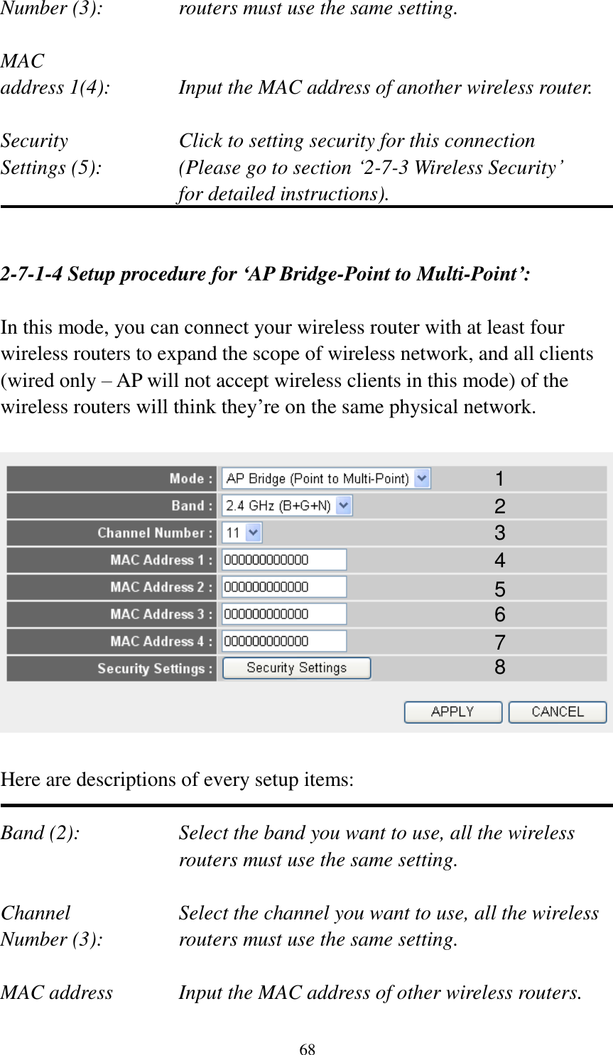  68 Number (3):  routers must use the same setting.  MAC address 1(4):  Input the MAC address of another wireless router.  Security    Click to setting security for this connection Settings (5):  (Please go to section „2-7-3 Wireless Security‟   for detailed instructions).   2-7-1-4 Setup procedure for ‘AP Bridge-Point to Multi-Point’:  In this mode, you can connect your wireless router with at least four wireless routers to expand the scope of wireless network, and all clients (wired only – AP will not accept wireless clients in this mode) of the wireless routers will think they‟re on the same physical network.    Here are descriptions of every setup items:  Band (2):  Select the band you want to use, all the wireless routers must use the same setting.  Channel  Select the channel you want to use, all the wireless Number (3):  routers must use the same setting.  MAC address    Input the MAC address of other wireless routers. 1 2 3 4 5 6 7 8 