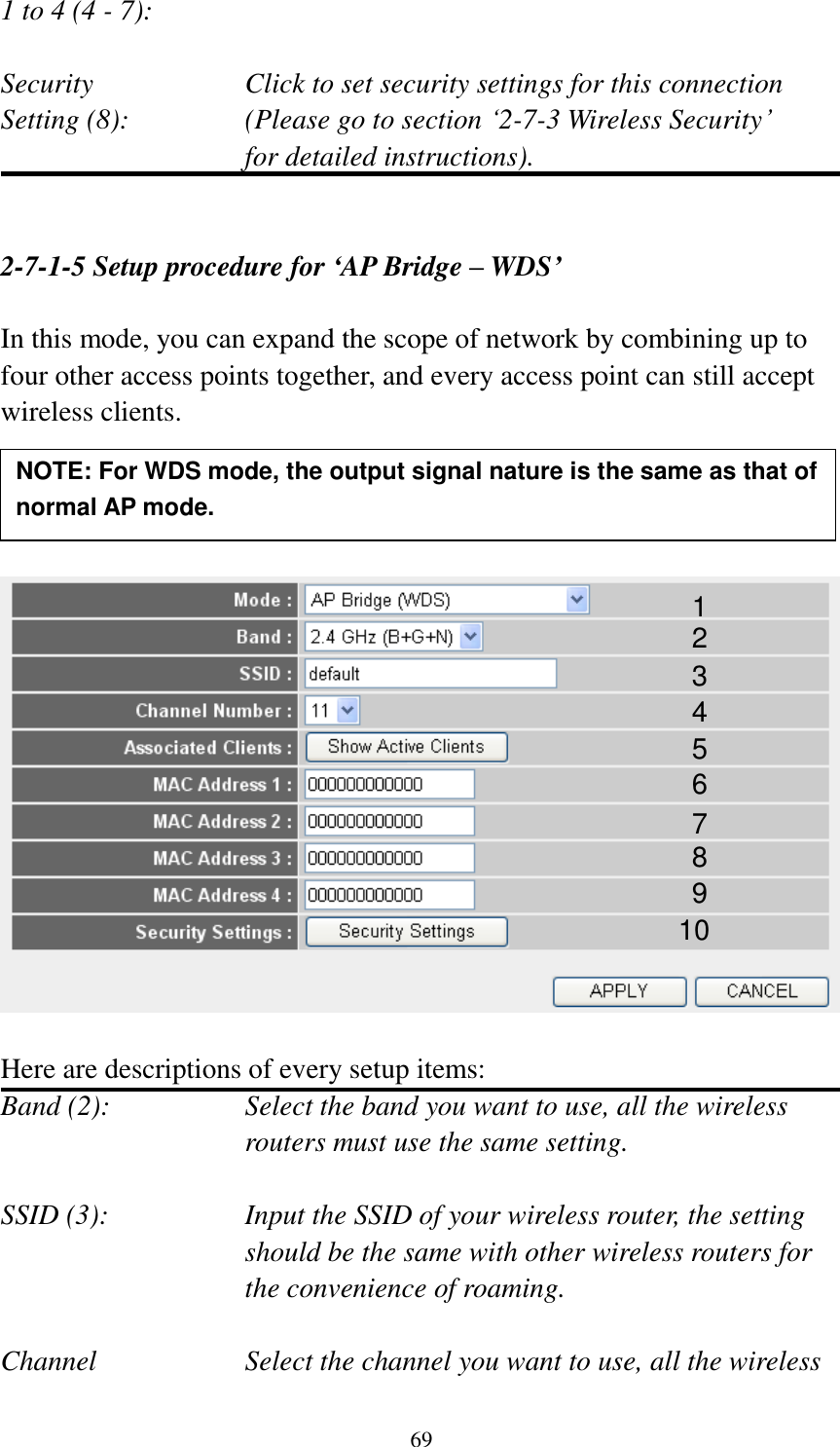  69 1 to 4 (4 - 7):    Security    Click to set security settings for this connection Setting (8):  (Please go to section „2-7-3 Wireless Security‟   for detailed instructions).   2-7-1-5 Setup procedure for ‘AP Bridge – WDS’  In this mode, you can expand the scope of network by combining up to four other access points together, and every access point can still accept wireless clients.       Here are descriptions of every setup items: Band (2):  Select the band you want to use, all the wireless routers must use the same setting.  SSID (3):  Input the SSID of your wireless router, the setting should be the same with other wireless routers for the convenience of roaming.  Channel  Select the channel you want to use, all the wireless 1 2 3 4 5 7 8 6 9 10 NOTE: For WDS mode, the output signal nature is the same as that of normal AP mode.   