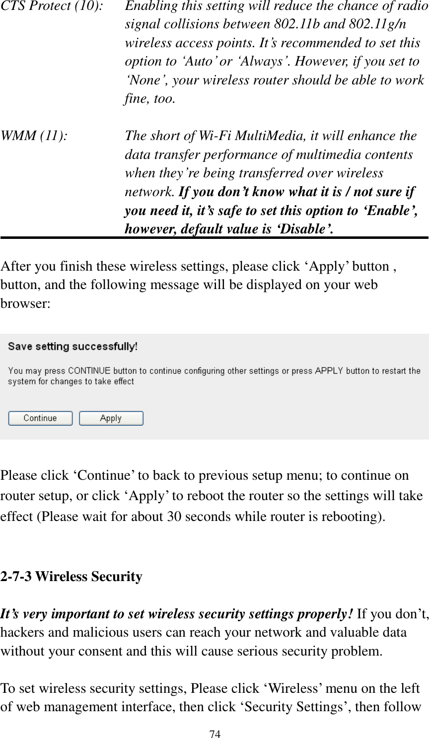  74 CTS Protect (10):    Enabling this setting will reduce the chance of radio signal collisions between 802.11b and 802.11g/n wireless access points. It‟s recommended to set this option to „Auto‟ or „Always‟. However, if you set to „None‟, your wireless router should be able to work fine, too.  WMM (11):    The short of Wi-Fi MultiMedia, it will enhance the data transfer performance of multimedia contents when they‟re being transferred over wireless network. If you don’t know what it is / not sure if you need it, it’s safe to set this option to ‘Enable’, however, default value is ‘Disable’.  After you finish these wireless settings, please click „Apply‟ button , button, and the following message will be displayed on your web browser:    Please click „Continue‟ to back to previous setup menu; to continue on router setup, or click „Apply‟ to reboot the router so the settings will take effect (Please wait for about 30 seconds while router is rebooting).   2-7-3 Wireless Security  It’s very important to set wireless security settings properly! If you don‟t, hackers and malicious users can reach your network and valuable data without your consent and this will cause serious security problem.  To set wireless security settings, Please click „Wireless‟ menu on the left of web management interface, then click „Security Settings‟, then follow 