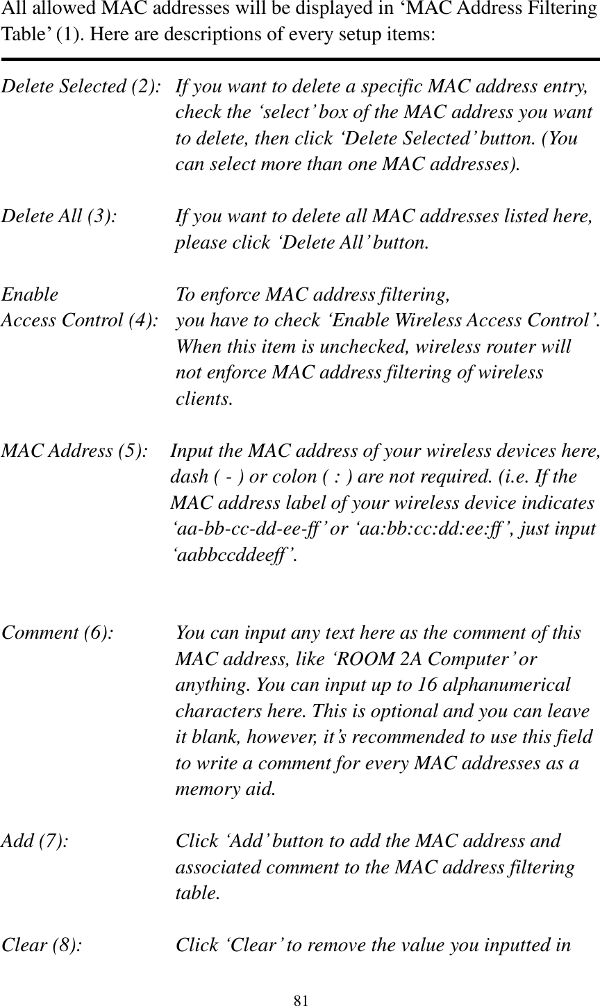  81  All allowed MAC addresses will be displayed in „MAC Address Filtering Table‟ (1). Here are descriptions of every setup items:  Delete Selected (2):   If you want to delete a specific MAC address entry, check the „select‟ box of the MAC address you want to delete, then click „Delete Selected‟ button. (You can select more than one MAC addresses).  Delete All (3):    If you want to delete all MAC addresses listed here, please click „Delete All‟ button.  Enable      To enforce MAC address filtering, Access Control (4):   you have to check „Enable Wireless Access Control‟. When this item is unchecked, wireless router will not enforce MAC address filtering of wireless clients.  MAC Address (5):    Input the MAC address of your wireless devices here, dash ( - ) or colon ( : ) are not required. (i.e. If the MAC address label of your wireless device indicates „aa-bb-cc-dd-ee-ff‟ or „aa:bb:cc:dd:ee:ff‟, just input „aabbccddeeff‟.   Comment (6):      You can input any text here as the comment of this       MAC address, like „ROOM 2A Computer‟ or         anything. You can input up to 16 alphanumerical   characters here. This is optional and you can leave   it blank, however, it‟s recommended to use this field   to write a comment for every MAC addresses as a   memory aid.  Add (7):    Click „Add‟ button to add the MAC address and associated comment to the MAC address filtering table.  Clear (8):    Click „Clear‟ to remove the value you inputted in 