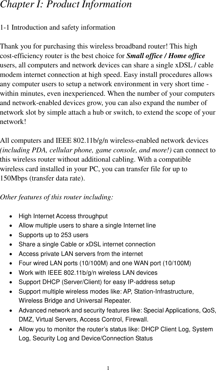 1 Chapter I: Product Information  1-1 Introduction and safety information  Thank you for purchasing this wireless broadband router! This high cost-efficiency router is the best choice for Small office / Home office users, all computers and network devices can share a single xDSL / cable modem internet connection at high speed. Easy install procedures allows any computer users to setup a network environment in very short time - within minutes, even inexperienced. When the number of your computers and network-enabled devices grow, you can also expand the number of network slot by simple attach a hub or switch, to extend the scope of your network!  All computers and IEEE 802.11b/g/n wireless-enabled network devices (including PDA, cellular phone, game console, and more!) can connect to this wireless router without additional cabling. With a compatible wireless card installed in your PC, you can transfer file for up to 150Mbps (transfer data rate).  Other features of this router including:    High Internet Access throughput     Allow multiple users to share a single Internet line     Supports up to 253 users   Share a single Cable or xDSL internet connection   Access private LAN servers from the internet   Four wired LAN ports (10/100M) and one WAN port (10/100M)   Work with IEEE 802.11b/g/n wireless LAN devices   Support DHCP (Server/Client) for easy IP-address setup     Support multiple wireless modes like: AP, Station-Infrastructure, Wireless Bridge and Universal Repeater.   Advanced network and security features like: Special Applications, QoS, DMZ, Virtual Servers, Access Control, Firewall.   Allow you to monitor the router’s status like: DHCP Client Log, System Log, Security Log and Device/Connection Status 