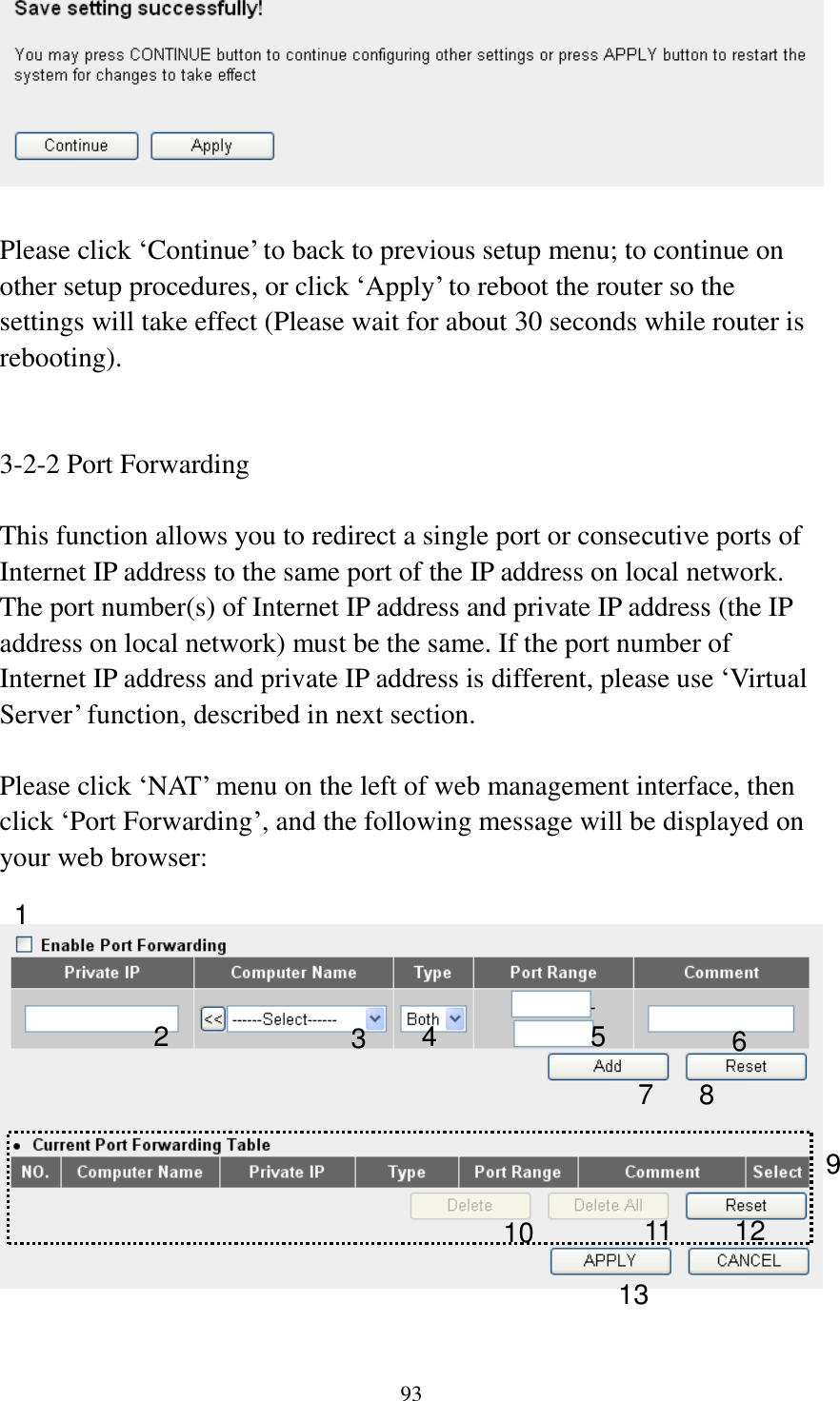 93   Please click ‘Continue’ to back to previous setup menu; to continue on other setup procedures, or click ‘Apply’ to reboot the router so the settings will take effect (Please wait for about 30 seconds while router is rebooting).   3-2-2 Port Forwarding  This function allows you to redirect a single port or consecutive ports of Internet IP address to the same port of the IP address on local network. The port number(s) of Internet IP address and private IP address (the IP address on local network) must be the same. If the port number of Internet IP address and private IP address is different, please use ‘Virtual Server’ function, described in next section.  Please click ‘NAT’ menu on the left of web management interface, then click ‘Port Forwarding’, and the following message will be displayed on your web browser:    1 3 4 5 6 7 8 9 10 11 12 13 2 