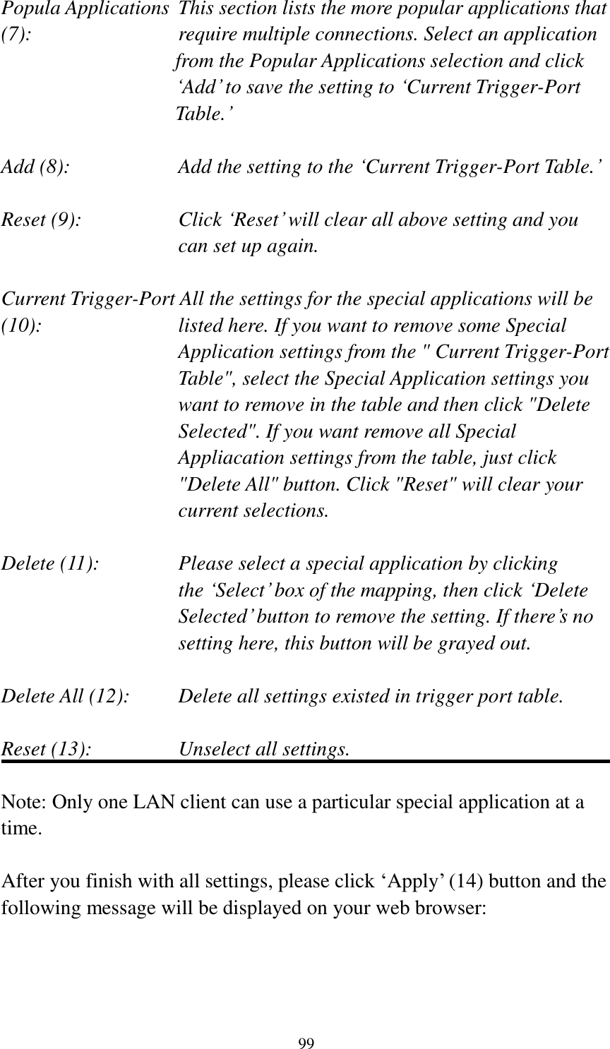 99 Popula Applications  This section lists the more popular applications that (7):         require multiple connections. Select an application     from the Popular Applications selection and click ‘Add’ to save the setting to ‘Current Trigger-Port Table.’  Add (8):       Add the setting to the ‘Current Trigger-Port Table.’  Reset (9):  Click ‘Reset’ will clear all above setting and you can set up again.  Current Trigger-Port All the settings for the special applications will be   (10):    listed here. If you want to remove some Special Application settings from the &quot; Current Trigger-Port Table&quot;, select the Special Application settings you want to remove in the table and then click &quot;Delete Selected&quot;. If you want remove all Special Appliacation settings from the table, just click &quot;Delete All&quot; button. Click &quot;Reset&quot; will clear your current selections.  Delete (11):     Please select a special application by clicking     the ‘Select’ box of the mapping, then click ‘Delete Selected’ button to remove the setting. If there’s no setting here, this button will be grayed out.  Delete All (12):     Delete all settings existed in trigger port table.  Reset (13):       Unselect all settings.  Note: Only one LAN client can use a particular special application at a time.  After you finish with all settings, please click ‘Apply’ (14) button and the following message will be displayed on your web browser:  