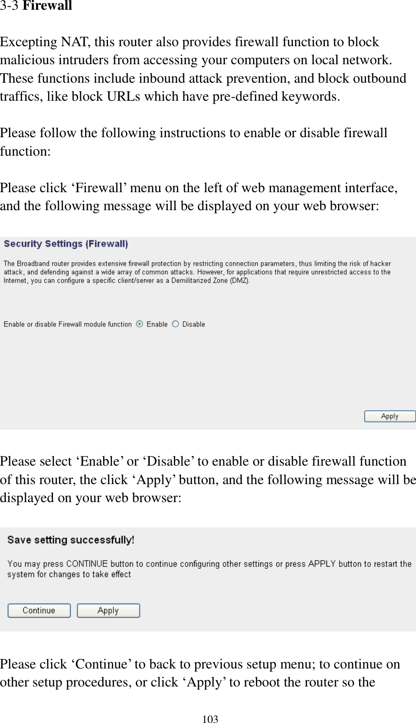 103 3-3 Firewall  Excepting NAT, this router also provides firewall function to block malicious intruders from accessing your computers on local network. These functions include inbound attack prevention, and block outbound traffics, like block URLs which have pre-defined keywords.  Please follow the following instructions to enable or disable firewall function:  Please click ‘Firewall’ menu on the left of web management interface, and the following message will be displayed on your web browser:    Please select ‘Enable’ or ‘Disable’ to enable or disable firewall function of this router, the click ‘Apply’ button, and the following message will be displayed on your web browser:    Please click ‘Continue’ to back to previous setup menu; to continue on other setup procedures, or click ‘Apply’ to reboot the router so the 