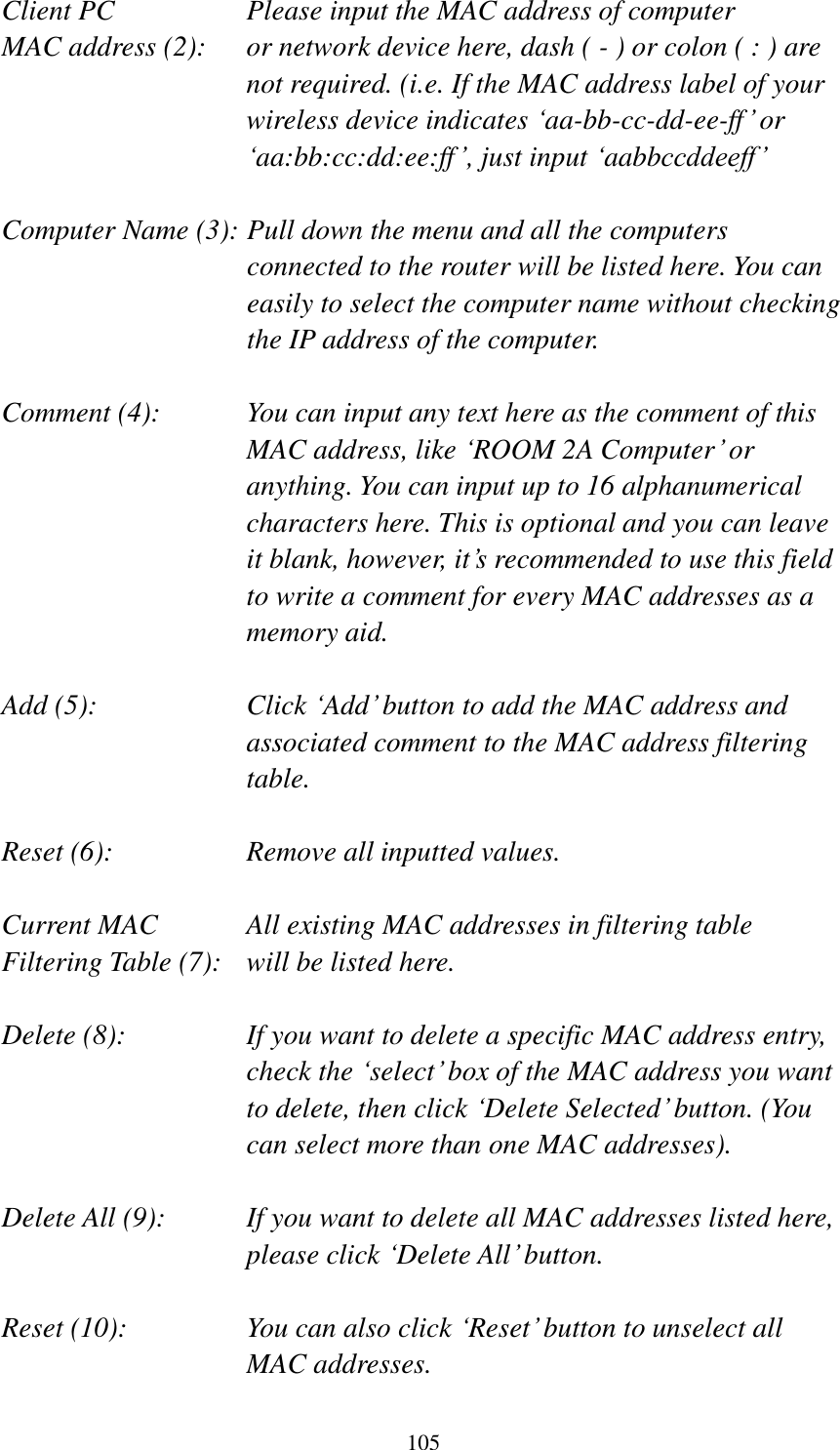 105 Client PC        Please input the MAC address of computer MAC address (2):    or network device here, dash ( - ) or colon ( : ) are not required. (i.e. If the MAC address label of your wireless device indicates ‘aa-bb-cc-dd-ee-ff’ or ‘aa:bb:cc:dd:ee:ff’, just input ‘aabbccddeeff’  Computer Name (3): Pull down the menu and all the computers connected to the router will be listed here. You can easily to select the computer name without checking the IP address of the computer.  Comment (4):    You can input any text here as the comment of this MAC address, like ‘ROOM 2A Computer’ or anything. You can input up to 16 alphanumerical characters here. This is optional and you can leave it blank, however, it’s recommended to use this field to write a comment for every MAC addresses as a memory aid.  Add (5):    Click ‘Add’ button to add the MAC address and associated comment to the MAC address filtering table.  Reset (6):        Remove all inputted values.  Current MAC      All existing MAC addresses in filtering table Filtering Table (7):   will be listed here.  Delete (8):    If you want to delete a specific MAC address entry, check the ‘select’ box of the MAC address you want to delete, then click ‘Delete Selected’ button. (You can select more than one MAC addresses).  Delete All (9):    If you want to delete all MAC addresses listed here, please click ‘Delete All’ button.  Reset (10):    You can also click ‘Reset’ button to unselect all MAC addresses. 