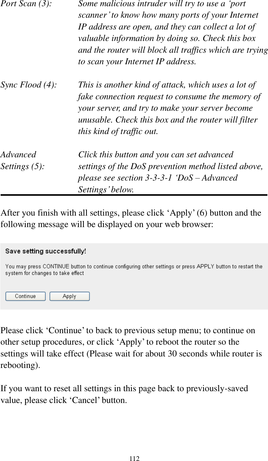 112 Port Scan (3):    Some malicious intruder will try to use a ‘port scanner’ to know how many ports of your Internet IP address are open, and they can collect a lot of valuable information by doing so. Check this box and the router will block all traffics which are trying to scan your Internet IP address.  Sync Flood (4):    This is another kind of attack, which uses a lot of fake connection request to consume the memory of your server, and try to make your server become unusable. Check this box and the router will filter this kind of traffic out.  Advanced        Click this button and you can set advanced Settings (5):    settings of the DoS prevention method listed above, please see section 3-3-3-1 ‘DoS – Advanced Settings’ below.  After you finish with all settings, please click ‘Apply’ (6) button and the following message will be displayed on your web browser:    Please click ‘Continue’ to back to previous setup menu; to continue on other setup procedures, or click ‘Apply’ to reboot the router so the settings will take effect (Please wait for about 30 seconds while router is rebooting).  If you want to reset all settings in this page back to previously-saved value, please click ‘Cancel’ button.    