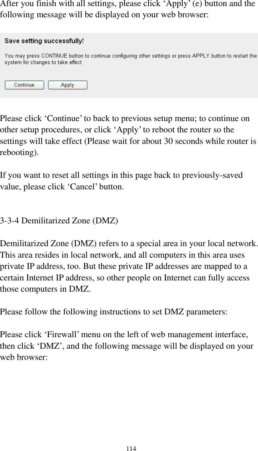 114 After you finish with all settings, please click ‘Apply’ (e) button and the following message will be displayed on your web browser:    Please click ‘Continue’ to back to previous setup menu; to continue on other setup procedures, or click ‘Apply’ to reboot the router so the settings will take effect (Please wait for about 30 seconds while router is rebooting).  If you want to reset all settings in this page back to previously-saved value, please click ‘Cancel’ button.   3-3-4 Demilitarized Zone (DMZ)  Demilitarized Zone (DMZ) refers to a special area in your local network. This area resides in local network, and all computers in this area uses private IP address, too. But these private IP addresses are mapped to a certain Internet IP address, so other people on Internet can fully access those computers in DMZ.  Please follow the following instructions to set DMZ parameters:  Please click ‘Firewall’ menu on the left of web management interface, then click ‘DMZ’, and the following message will be displayed on your web browser:  