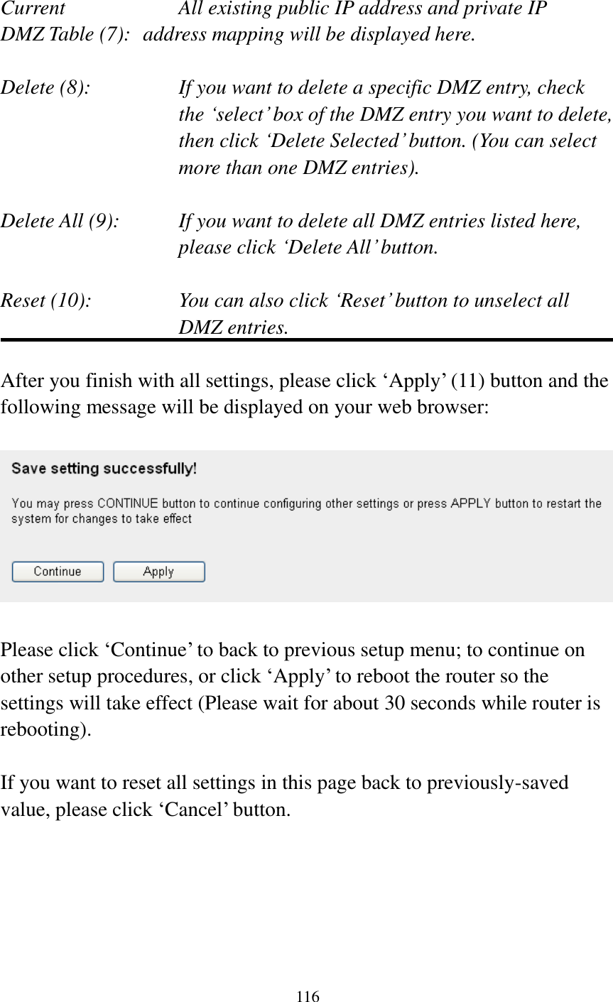 116   Current        All existing public IP address and private IP DMZ Table (7):   address mapping will be displayed here.  Delete (8):      If you want to delete a specific DMZ entry, check     the ‘select’ box of the DMZ entry you want to delete, then click ‘Delete Selected’ button. (You can select more than one DMZ entries).  Delete All (9):    If you want to delete all DMZ entries listed here, please click ‘Delete All’ button.  Reset (10):    You can also click ‘Reset’ button to unselect all DMZ entries.  After you finish with all settings, please click ‘Apply’ (11) button and the following message will be displayed on your web browser:    Please click ‘Continue’ to back to previous setup menu; to continue on other setup procedures, or click ‘Apply’ to reboot the router so the settings will take effect (Please wait for about 30 seconds while router is rebooting).  If you want to reset all settings in this page back to previously-saved value, please click ‘Cancel’ button.      